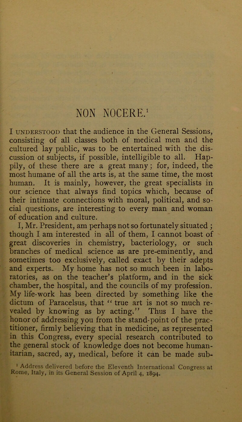 I understood that the audience in the General Sessions, consisting of all classes both of medical men and the cultured lay public, was to be entertained with the dis- cussion ot subjects, if possible, intelligible to all. Hap- pily, of these there are a great many; for, indeed, the most humane of all the arts is, at the same time, the most human. It is mainly, however, the great specialists in our science that always find topics which, because of their intimate connections with moral, political, and so- cial questions, are interesting to every man and woman of education and culture. I, Mr. President, am perhaps not so fortunately situated ; though I am interested in all of them, I cannot boast of great discoveries in chemistry, bacteriology, or such branches of medical science as are pre-eminently, and sometimes too exclusively, called exact by their adepts and experts. My home has not so much been in labo- ratories, as on the teacher’s platform, and in the sick chamber, the hospital, and the councils of my profession. My life-work has been directed by something like the dictum of Paracelsus, that “ true art is not so much re- vealed by knowing as by acting.” Thus I have the honor of addressing you from the stand-point of the prac- titioner, firmly believing that in medicine, as represented in this Congress, every special research contributed to the general stock of knowledge does not become human- itarian, sacred, ay, medical, before it can be made sub- 1 Address delivered before the Eleventh International Congress at Rome, Italy, in its General Session of April 4, 1894.