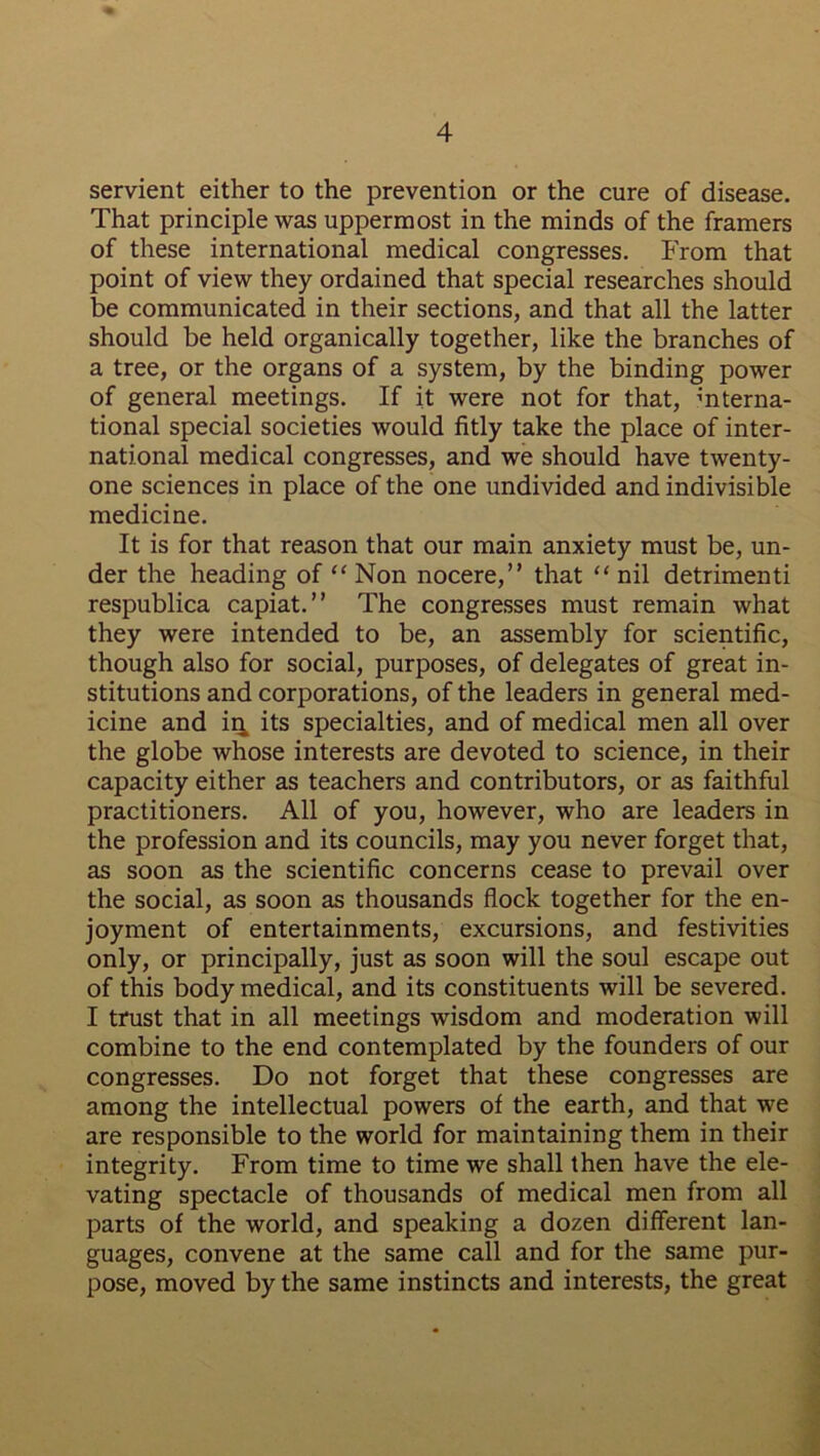 servient either to the prevention or the cure of disease. That principle was uppermost in the minds of the framers of these international medical congresses. From that point of view they ordained that special researches should be communicated in their sections, and that all the latter should be held organically together, like the branches of a tree, or the organs of a system, by the binding power of general meetings. If it were not for that, interna- tional special societies would fitly take the place of inter- national medical congresses, and we should have twenty- one sciences in place of the one undivided and indivisible medicine. It is for that reason that our main anxiety must be, un- der the heading of “ Non nocere,” that “ nil detrimenti respublica capiat.” The congresses must remain what they were intended to be, an assembly for scientific, though also for social, purposes, of delegates of great in- stitutions and corporations, of the leaders in general med- icine and in, its specialties, and of medical men all over the globe whose interests are devoted to science, in their capacity either as teachers and contributors, or as faithful practitioners. All of you, however, who are leaders in the profession and its councils, may you never forget that, as soon as the scientific concerns cease to prevail over the social, as soon as thousands flock together for the en- joyment of entertainments, excursions, and festivities only, or principally, just as soon will the soul escape out of this body medical, and its constituents will be severed. I trust that in all meetings wisdom and moderation will combine to the end contemplated by the founders of our congresses. Do not forget that these congresses are among the intellectual powers of the earth, and that we are responsible to the world for maintaining them in their integrity. From time to time we shall then have the ele- vating spectacle of thousands of medical men from all parts of the world, and speaking a dozen different lan- guages, convene at the same call and for the same pur- pose, moved by the same instincts and interests, the great