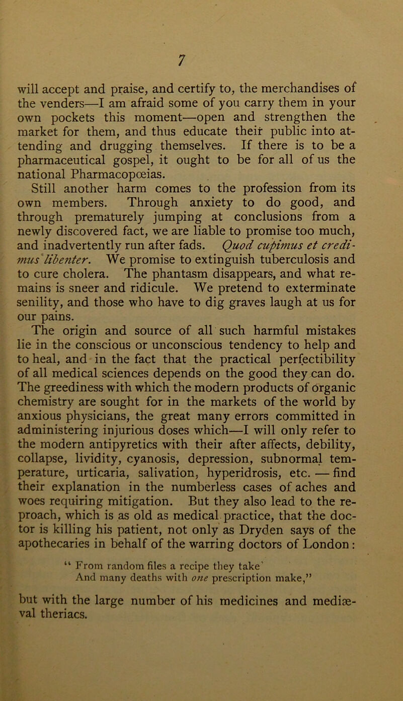 will accept and praise, and certify to, the merchandises of the venders—I am afraid some of you carry them in your own pockets this moment—open and strengthen the market for them, and thus educate their public into at- tending and drugging themselves. If there is to be a pharmaceutical gospel, it ought to be for all of us the national Pharmacopoeias. Still another harm comes to the profession from its own members. Through anxiety to do good, and through prematurely jumping at conclusions from a newly discovered fact, we are liable to promise too much, and inadvertently run after fads. Quod cupimus et credi- mus lib enter. We promise to extinguish tuberculosis and to cure cholera. The phantasm disappears, and what re- mains is sneer and ridicule. We pretend to exterminate senility, and those who have to dig graves laugh at us for our pains. The origin and source of all such harmful mistakes lie in the conscious or unconscious tendency to help and to heal, and in the fact that the practical perfectibility of all medical sciences depends on the good they can do. The greediness with which the modern products of organic chemistry are sought for in the markets of the world by anxious physicians, the great many errors committed in administering injurious doses which—I will only refer to the modern antipyretics with their after affects, debility, collapse, lividity, cyanosis, depression, subnormal tem- perature, urticaria, salivation, hyperidrosis, etc. — find their explanation in the numberless cases of aches and woes requiring mitigation. But they also lead to the re- proach, which is as old as medical practice, that the doc- tor is killing his patient, not only as Dryden says of the apothecaries in behalf of the warring doctors of London : “ From random files a recipe they take’ And many deaths with one prescription make,” but with the large number of his medicines and mediae- val theriacs.