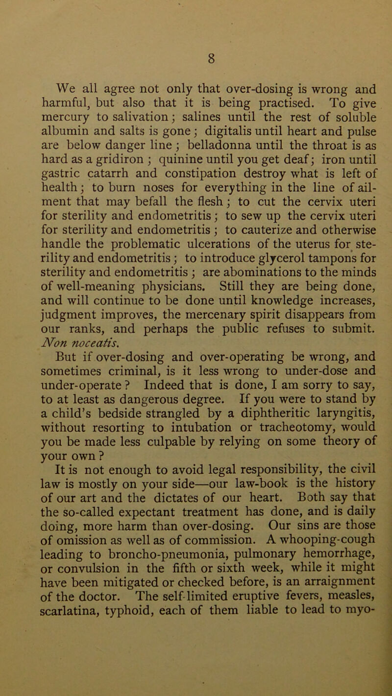 We all agree not only that over-dosing is wrong and harmful, but also that it is being practised. To give mercury to salivation; salines until the rest of soluble albumin and salts is gone; digitalis until heart and pulse are below danger line ; belladonna until the throat is as hard as a gridiron ; quinine until you get deaf; iron until gastric catarrh and constipation destroy what is left of health; to burn noses for everything in the line of ail- ment that may befall the flesh; to cut the cervix uteri for sterility and endometritis; to sew up the cervix uteri for sterility and endometritis ; to cauterize and otherwise handle the problematic ulcerations of the uterus for ste- rility and endometritis; to introduce glycerol tampons for sterility and endometritis ; are abominations to the minds of well-meaning physicians. Still they are being done, and will continue to be done until knowledge increases, judgment improves, the mercenary spirit disappears from our ranks, and perhaps the public refuses to submit. Non noceatis. But if over-dosing and over-operating be wrong, and sometimes criminal, is it less wrong to under-dose and under-operate ? Indeed that is done, I am sorry to say, to at least as dangerous degree. If you were to stand by a child’s bedside strangled by a diphtheritic laryngitis, without resorting to intubation or tracheotomy, would you be made less culpable by relying on some theory of your own ? It is not enough to avoid legal responsibility, the civil law is mostly on your side—our law-book is the history of our art and the dictates of our heart. Both say that the so-called expectant treatment has done, and is daily doing, more harm than over-dosing. Our sins are those of omission as well as of commission. A whooping-cough leading to broncho-pneumonia, pulmonary hemorrhage, or convulsion in the fifth or sixth week, while it might have been mitigated or checked before, is an arraignment of the doctor. The self-limited eruptive fevers, measles, scarlatina, typhoid, each of them liable to lead to myo-