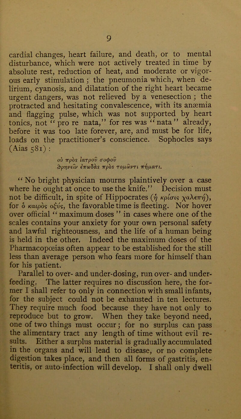 cardial changes, heart failure, and death, or to mental disturbance, which were not actively treated in time by absolute rest, reduction of heat, and moderate or vigor- ous early stimulation ; the pneumonia which, when de- lirium, cyanosis, and dilatation of the right heart became urgent dangers, was not relieved by a venesection ; the protracted and hesitating convalescence, with its anaemia and flagging pulse, which was not supported by heart tonics, not “ pro re nata,” for res was “ nata ” already, before it was too late forever, are, and must be for life, loads on the practitioner’s conscience. Sophocles says (Aias 581) : ov irpbs larpov crcxpov Spr\vtiv eirwbas irpbs ro/ucvyri irt]p.ari. “ No bright physician mourns plaintively over a case where he ought at once to use the knife.” Decision must not be difficult, in spite of Hippocrates (17 KpiW xa^€7rv)i for 6 Katpos o£v$, the favorable time is fleeting. Nor hover over official ‘ ‘ maximum doses ’ ’ in cases where one of the scales contains your anxiety for your own personal safety and lawful righteousness, and the life of a human being is held in the other. Indeed the maximum doses of the Pharmacopoeias often appear to be established for the still less than average person who fears more for himself than for his patient. Parallel to over- and under-dosing, run over- and under- feeding. The latter requires no discussion here, the for- mer I shall refer to only in connection with small infants, for the subject could not be exhausted in ten lectures. They require much food because they have not only to reproduce but to grow. When they take beyond need, one of two things must occur; for no surplus can pass the alimentary tract any length of time without evil re- sults. Either a surplus material is gradually accumulated in the organs and will lead to disease, or no complete digestion takes place, and then all forms of gastritis, en- teritis, or auto-infection will develop. I shall only dwell