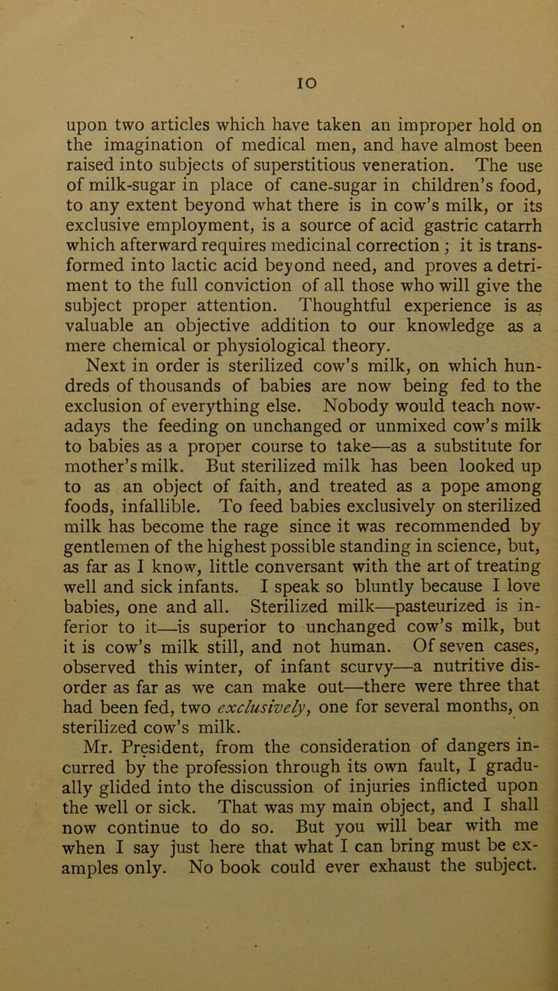 upon two articles which have taken an improper hold on the imagination of medical men, and have almost been raised into subjects of superstitious veneration. The use of milk-sugar in place of cane-sugar in children’s food, to any extent beyond what there is in cow’s milk, or its exclusive employment, is a source of acid gastric catarrh which afterward requires medicinal correction; it is trans- formed into lactic acid beyond need, and proves a detri- ment to the full conviction of all those who will give the subject proper attention. Thoughtful experience is as valuable an objective addition to our knowledge as a mere chemical or physiological theory. Next in order is sterilized cow’s milk, on which hun- dreds of thousands of babies are now being fed to the exclusion of everything else. Nobody would teach now- adays the feeding on unchanged or unmixed cow’s milk to babies as a proper course to take—as a substitute for mother’s milk. But sterilized milk has been looked up to as an object of faith, and treated as a pope among foods, infallible. To feed babies exclusively on sterilized milk has become the rage since it was recommended by gentlemen of the highest possible standing in science, but, as far as I know, little conversant with the art of treating well and sick infants. I speak so bluntly because I love babies, one and all. Sterilized milk—pasteurized is in- ferior to it—is superior to unchanged cow’s milk, but it is cow’s milk still, and not human. Of seven cases, observed this winter, of infant scurvy—a nutritive dis- order as far as we can make out—there were three that had been fed, two exclusively, one for several months, on sterilized cow’s milk. Mr. President, from the consideration of dangers in- curred by the profession through its own fault, I gradu- ally glided into the discussion of injuries inflicted upon the well or sick. That was my main object, and I shall now continue to do so. But you will bear with me when I say just here that what I can bring must be ex- amples only. No book could ever exhaust the subject.