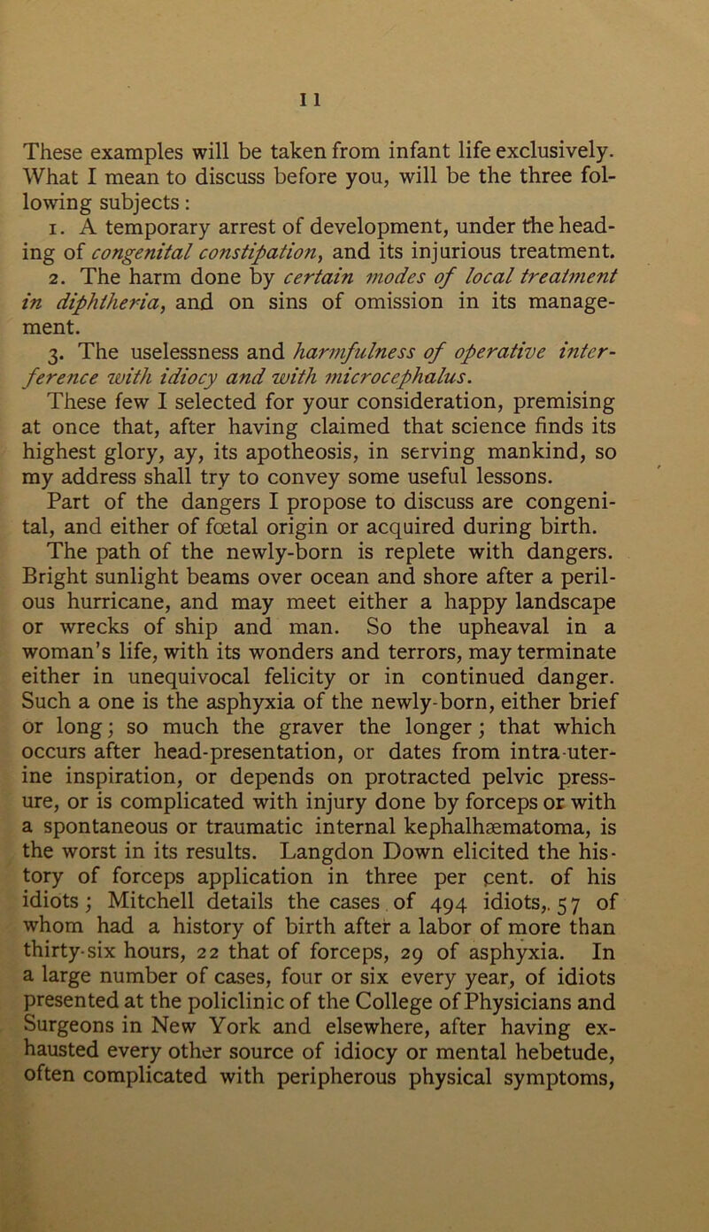 These examples will be taken from infant life exclusively. What I mean to discuss before you, will be the three fol- lowing subjects: 1. A temporary arrest of development, under the head- ing of congenital constipation, and its injurious treatment. 2. The harm done by certain modes of local treatment in diphtheria, and on sins of omission in its manage- ment. 3. The uselessness and harmfulness of operative inter- ference with idiocy and with microcephalus. These few I selected for your consideration, premising at once that, after having claimed that science finds its highest glory, ay, its apotheosis, in serving mankind, so my address shall try to convey some useful lessons. Part of the dangers I propose to discuss are congeni- tal, and either of foetal origin or acquired during birth. The path of the newly-born is replete with dangers. Bright sunlight beams over ocean and shore after a peril- ous hurricane, and may meet either a happy landscape or wrecks of ship and man. So the upheaval in a woman’s life, with its wonders and terrors, may terminate either in unequivocal felicity or in continued danger. Such a one is the asphyxia of the newly-born, either brief or long; so much the graver the longer; that which occurs after head-presentation, or dates from intra uter- ine inspiration, or depends on protracted pelvic press- ure, or is complicated with injury done by forceps or with a spontaneous or traumatic internal kephalhsematoma, is the worst in its results. Langdon Down elicited the his- tory of forceps application in three per pent, of his idiots; Mitchell details the cases of 494 idiots,. 57 of whom had a history of birth after a labor of more than thirty-six hours, 22 that of forceps, 29 of asphyxia. In a large number of cases, four or six every year, of idiots presented at the policlinic of the College of Physicians and Surgeons in New York and elsewhere, after having ex- hausted every other source of idiocy or mental hebetude, often complicated with peripherous physical symptoms,