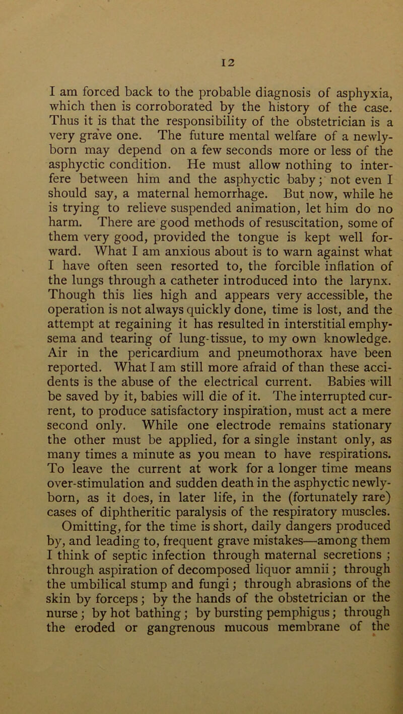 I am forced back to the probable diagnosis of asphyxia, which then is corroborated by the history of the case. Thus it is that the responsibility of the obstetrician is a very grave one. The future mental welfare of a newly- born may depend on a few seconds more or less of the asphyctic condition. He must allow nothing to inter- fere between him and the asphyctic baby; not even I should say, a maternal hemorrhage. But now, while he is trying to relieve suspended animation, let him do no harm. There are good methods of resuscitation, some of them very good, provided the tongue is kept well for- ward. What I am anxious about is to warn against what I have often seen resorted to, the forcible inflation of the lungs through a catheter introduced into the larynx. Though this lies high and appears very accessible, the operation is not always quickly done, time is lost, and the attempt at regaining it has resulted in interstitial emphy- sema and tearing of lung-tissue, to my own knowledge. Air in the pericardium and pneumothorax have been reported. What I am still more afraid of than these acci- dents is the abuse of the electrical current. Babies will be saved by it, babies will die of it. The interrupted cur- rent, to produce satisfactory inspiration, must act a mere second only. While one electrode remains stationary the other must be applied, for a single instant only, as many times a minute as you mean to have respirations. To leave the current at work for a longer time means over-stimulation and sudden death in the asphyctic newly- born, as it does, in later life, in the (fortunately rare) cases of diphtheritic paralysis of the respiratory muscles. Omitting, for the time is short, daily dangers produced by, and leading to, frequent grave mistakes—among them I think of septic infection through maternal secretions ; through aspiration of decomposed liquor amnii; through the umbilical stump and fungi; through abrasions of the skin by forceps; by the hands of the obstetrician or the nurse; by hot bathing; by bursting pemphigus; through the eroded or gangrenous mucous membrane of the