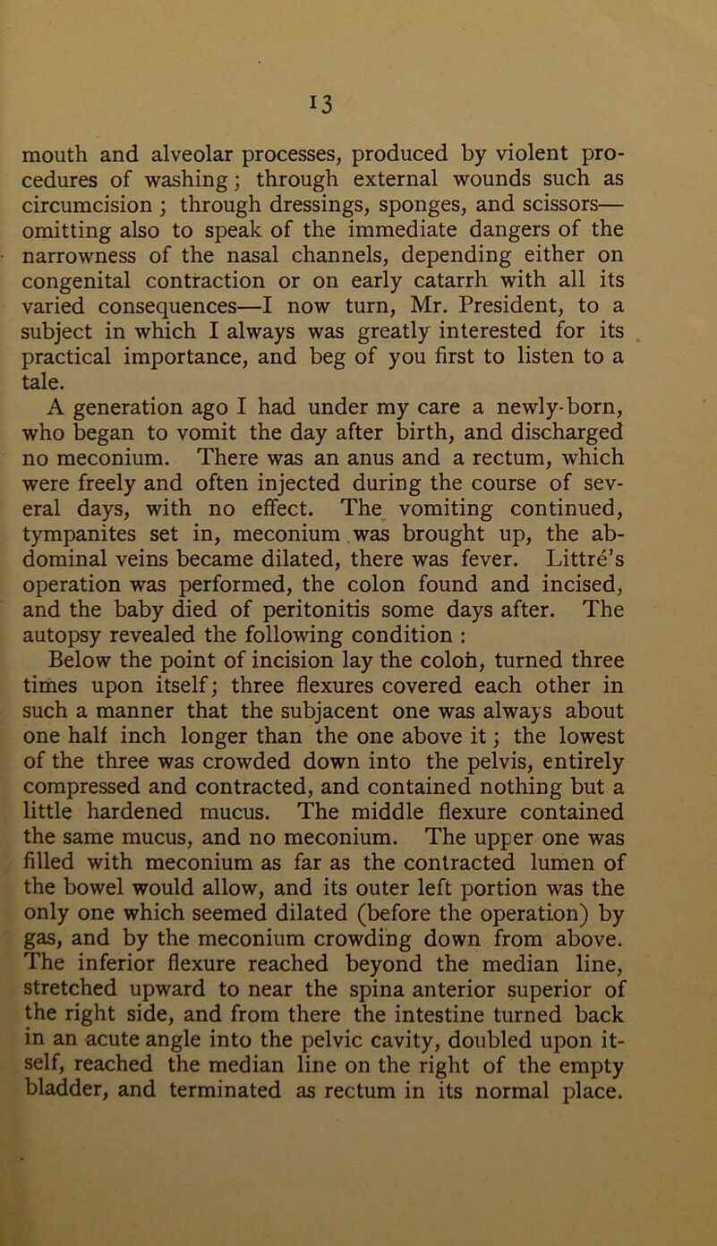 mouth and alveolar processes, produced by violent pro- cedures of washing; through external wounds such as circumcision ; through dressings, sponges, and scissors— omitting also to speak of the immediate dangers of the narrowness of the nasal channels, depending either on congenital contraction or on early catarrh with all its varied consequences—I now turn, Mr. President, to a subject in which I always was greatly interested for its practical importance, and beg of you first to listen to a tale. A generation ago I had under my care a newly-born, who began to vomit the day after birth, and discharged no meconium. There was an anus and a rectum, which were freely and often injected during the course of sev- eral days, with no effect. The vomiting continued, tympanites set in, meconium was brought up, the ab- dominal veins became dilated, there was fever. Littre’s operation was performed, the colon found and incised, and the baby died of peritonitis some days after. The autopsy revealed the following condition : Below the point of incision lay the colon, turned three times upon itself; three flexures covered each other in such a manner that the subjacent one was always about one half inch longer than the one above it; the lowest of the three was crowded down into the pelvis, entirely compressed and contracted, and contained nothing but a little hardened mucus. The middle flexure contained the same mucus, and no meconium. The upper one was filled with meconium as far as the contracted lumen of the bowel would allow, and its outer left portion was the only one which seemed dilated (before the operation) by gas, and by the meconium crowding down from above. The inferior flexure reached beyond the median line, stretched upward to near the spina anterior superior of the right side, and from there the intestine turned back in an acute angle into the pelvic cavity, doubled upon it- self, reached the median line on the right of the empty bladder, and terminated as rectum in its normal place.