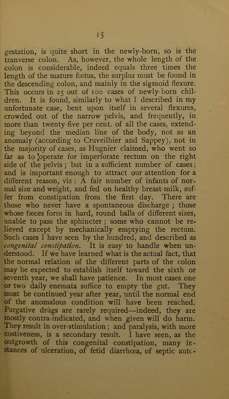 gestation, is quite short in the newly-born, so is the tranverse colon. As, however, the whole length of the colon is considerable, indeed equals three times the length of the mature foetus, the surplus must be found in the descending colon, and mainly in the sigmoid flexure. This occurs in 25 out of 100 cases of newly-born chil- dren. It is found, similarly to what I described in my unfortunate case, bent upon itself in several flexures, crowded out of the narrow pelvis, and frequently, in more than twenty-five per cent, of all the cases, extend- ing beyond the median line of the body, not as an anomaly (according to Cruveilhier and Sappey), not in the majority of cases, as Hugnier claimed, who went so far as to Joperate for imperforate rectum on the right side of the pelvis ; but in a sufficient number of cases; and is important enough to attract our attention for a different reason, viz : A fair number of infants of nor- mal size and weight, and fed on healthy breast-milk, suf- fer from constipation from the first day. There are those who never have a spontaneous discharge ; those whose faeces form in hard, round balls of different sizes, unable to pass the sphincter; some who cannot be re- lieved except by mechanically emptying the rectum. Such cases I have seen by the hundred, and described as congenital constipation. It is easy to handle when un- derstood. If we have learned what is the actual fact, that the normal relation of the different parts of the colon may be expected to establish itself toward the sixth or seventh year, we shall have patience. In most cases one or two daily enemata suffice to empty the gut. They must be continued year after year, until the normal end of the anomalous condition will have been reached. Purgative drugs are rarely required—indeed, they are mostly contra-indicated, and when given will do harm. They result in over-stimulation; and paralysis, with more costiveness, is a secondary result. I have seen, as the outgrowth of this congenital constipation, many in- stances of ulceration, of fetid diarrhcea, of septic autc-