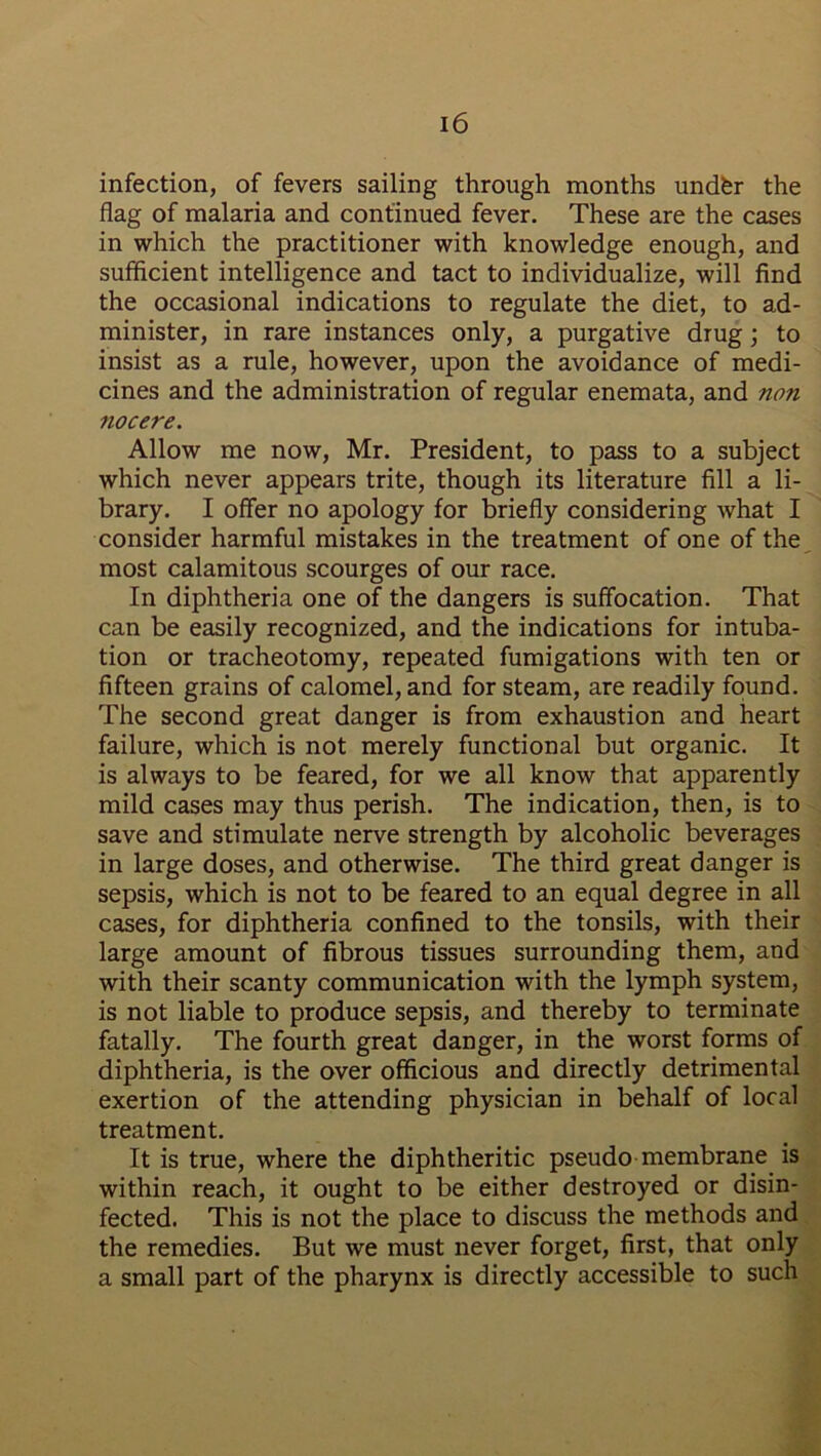 infection, of fevers sailing through months undfer the flag of malaria and continued fever. These are the cases in which the practitioner with knowledge enough, and sufficient intelligence and tact to individualize, will find the occasional indications to regulate the diet, to ad- minister, in rare instances only, a purgative drug; to insist as a rule, however, upon the avoidance of medi- cines and the administration of regular enemata, and non nocere. Allow me now, Mr. President, to pass to a subject which never appears trite, though its literature fill a li- brary. I offer no apology for briefly considering what I consider harmful mistakes in the treatment of one of the most calamitous scourges of our race. In diphtheria one of the dangers is suffocation. That can be easily recognized, and the indications for intuba- tion or tracheotomy, repeated fumigations with ten or fifteen grains of calomel, and for steam, are readily found. The second great danger is from exhaustion and heart failure, which is not merely functional but organic. It is always to be feared, for we all know that apparently mild cases may thus perish. The indication, then, is to save and stimulate nerve strength by alcoholic beverages in large doses, and otherwise. The third great danger is sepsis, which is not to be feared to an equal degree in all cases, for diphtheria confined to the tonsils, with their large amount of fibrous tissues surrounding them, and with their scanty communication with the lymph system, is not liable to produce sepsis, and thereby to terminate fatally. The fourth great danger, in the worst forms of diphtheria, is the over officious and directly detrimental exertion of the attending physician in behalf of local treatment. It is true, where the diphtheritic pseudo membrane is within reach, it ought to be either destroyed or disin- fected. This is not the place to discuss the methods and the remedies. But we must never forget, first, that only a small part of the pharynx is directly accessible to such