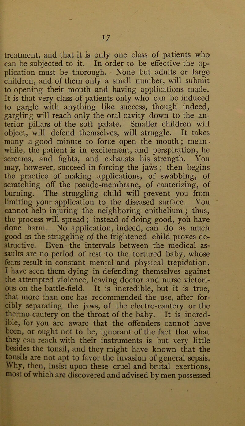 treatment, and that it is only one class of patients who can be subjected to it. In order to be effective the ap- plication must be thorough. None but adults or large children, and of them only a small number, will submit to opening their mouth and having applications made. It is that very class of patients only who can be induced to gargle with anything like success, though indeed, gargling will reach only the oral cavity down to the an- terior pillars of the soft palate. Smaller children will object, will defend themselves, will struggle. It takes many a good minute to force open the mouth; mean- while, the patient is in excitement, and perspiration, he screams, and fights, and exhausts his strength. You may, however, succeed in forcing the jaws; then begins the practice of making applications, of swabbing, of scratching off the pseudo-membrane, of cauterizing, of burning. The struggling child will prevent you from limiting your application to the diseased surface. You cannot help injuring the neighboring epithelium; thus, the process will spread; instead of doing good, you have done harm. No application, indeed, can do as much good as the struggling of the frightened child proves de- structive. Even the intervals between the medical as- saults are no period of rest to the tortured baby, whose fears result in constant mental and physical trepidation. I have seen them dying in defending themselves against the attempted violence, leaving doctor and nurse victori- ous on the battle-field. It is incredible, but it is true, that more than one has recommended the use, after for- cibly separating the jaws, of the electro-cautery or the thermo cautery on the throat of the baby. It is incred- ible, for you are aware that the offenders cannot have been, or ought not to be, ignorant of the fact that what they can reach with their instruments is but very little besides the tonsil, and they might have known that the tonsils are not apt to favor the invasion of general sepsis. Why, then, insist upon these cruel and brutal exertions, most of which are discovered and advised by men possessed