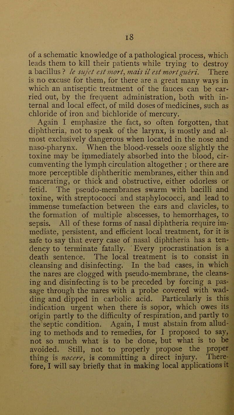 of a schematic knowledge of a pathological process, which leads them to kill their patients while trying to destroy a bacillus ? le sujet est mort, mais il est mortgueri. There is no excuse for them, for there are a great many ways in which an antiseptic treatment of the fauces can be car- ried out, by the frequent administration, both with in- ternal and local effect, of mild doses of medicines, such as chloride of iron and bichloride of mercury. Again I emphasize the fact, so often forgotten, that diphtheria, not to speak of the larynx, is mostly and al- most exclusively dangerous when located in the nose and naso-pharynx. When the blood-vessels ooze slightly the toxine may be immediately absorbed into the blood, cir- cumventing the lymph circulation altogether ; or there are more perceptible diphtheritic membranes, either thin and macerating, or thick and obstructive, either odorless or fetid. The pseudo-membranes swarm with bacilli and toxine, with streptococci and staphylococci, and lead to immense tumefaction between the ears and clavicles, to the formation of multiple abscesses, to hemorrhages, to sepsis. All of these forms of nasal diphtheria require im- mediate, persistent, and efficient local treatment, for it is safe to say that every case of nasal diphtheria has a ten- dency to terminate fatally. Every procrastination is a death sentence. The local treatment is to consist in cleansing and disinfecting. In the bad cases, in which the nares are clogged with pseudo-membrane, the cleans- ing and disinfecting is to be preceded by forcing a pas- sage through the nares with a probe covered with wad- ding and dipped in carbolic acid. Particularly is this indication urgent when there is sopor, which owes its origin partly to the difficulty of respiration, and partly to the septic condition. Again, I must abstain from allud- ing to methods and to remedies, for I proposed to say, not so much what is to be done, but what is to be avoided. Still, not to properly propose the proper thing is nocere, is committing a direct injury. There- fore, I will say briefly that in making local applications it