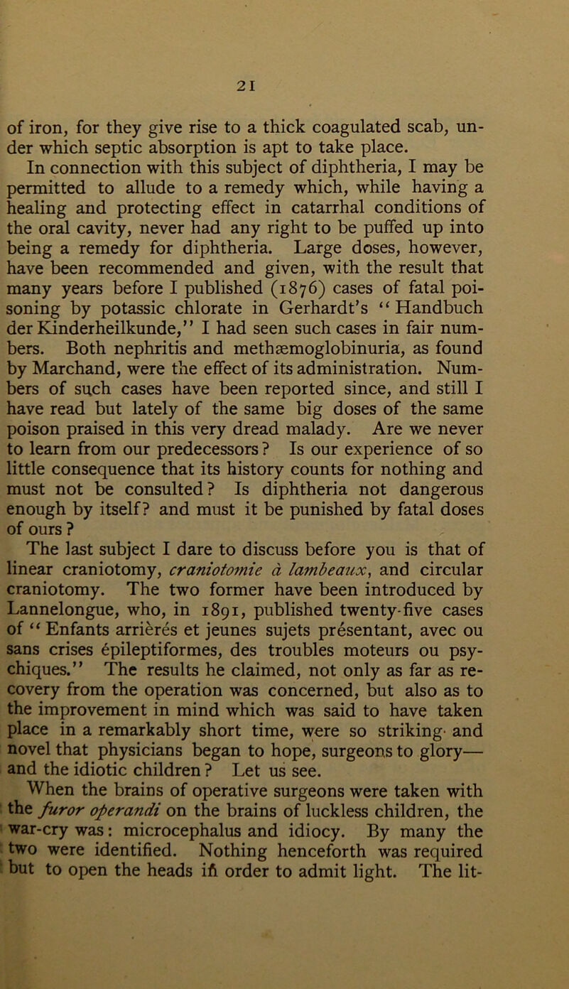 of iron, for they give rise to a thick coagulated scab, un- der which septic absorption is apt to take place. In connection with this subject of diphtheria, I may be permitted to allude to a remedy which, while having a healing and protecting effect in catarrhal conditions of the oral cavity, never had any right to be puffed up into being a remedy for diphtheria. Large doses, however, have been recommended and given, with the result that many years before I published (1876) cases of fatal poi- soning by potassic chlorate in Gerhardt’s “ Handbuch der Kinderheilkunde,” I had seen such cases in fair num- bers. Both nephritis and methasmoglobinuria, as found by Marchand, were the effect of its administration. Num- bers of such cases have been reported since, and still I have read but lately of the same big doses of the same poison praised in this very dread malady. Are we never to learn from our predecessors ? Is our experience of so little consequence that its history counts for nothing and must not be consulted? Is diphtheria not dangerous enough by itself? and must it be punished by fatal doses of ours ? The last subject I dare to discuss before you is that of linear craniotomy, craniotomie a lambeaux, and circular craniotomy. The two former have been introduced by Lannelongue, who, in 1891, published twenty-five cases of “ Enfants arrieres et jeunes sujets presentant, avec ou sans crises epileptiformes, des troubles moteurs ou psy- chiques.” The results he claimed, not only as far as re- covery from the operation was concerned, but also as to the improvement in mind which was said to have taken place in a remarkably short time, were so striking- and novel that physicians began to hope, surgeons to glory— and the idiotic children ? Let us see. When the brains of operative surgeons were taken with the furor operandi on the brains of luckless children, the war-cry was: microcephalus and idiocy. By many the two were identified. Nothing henceforth was required but to open the heads ift order to admit light. The lit-