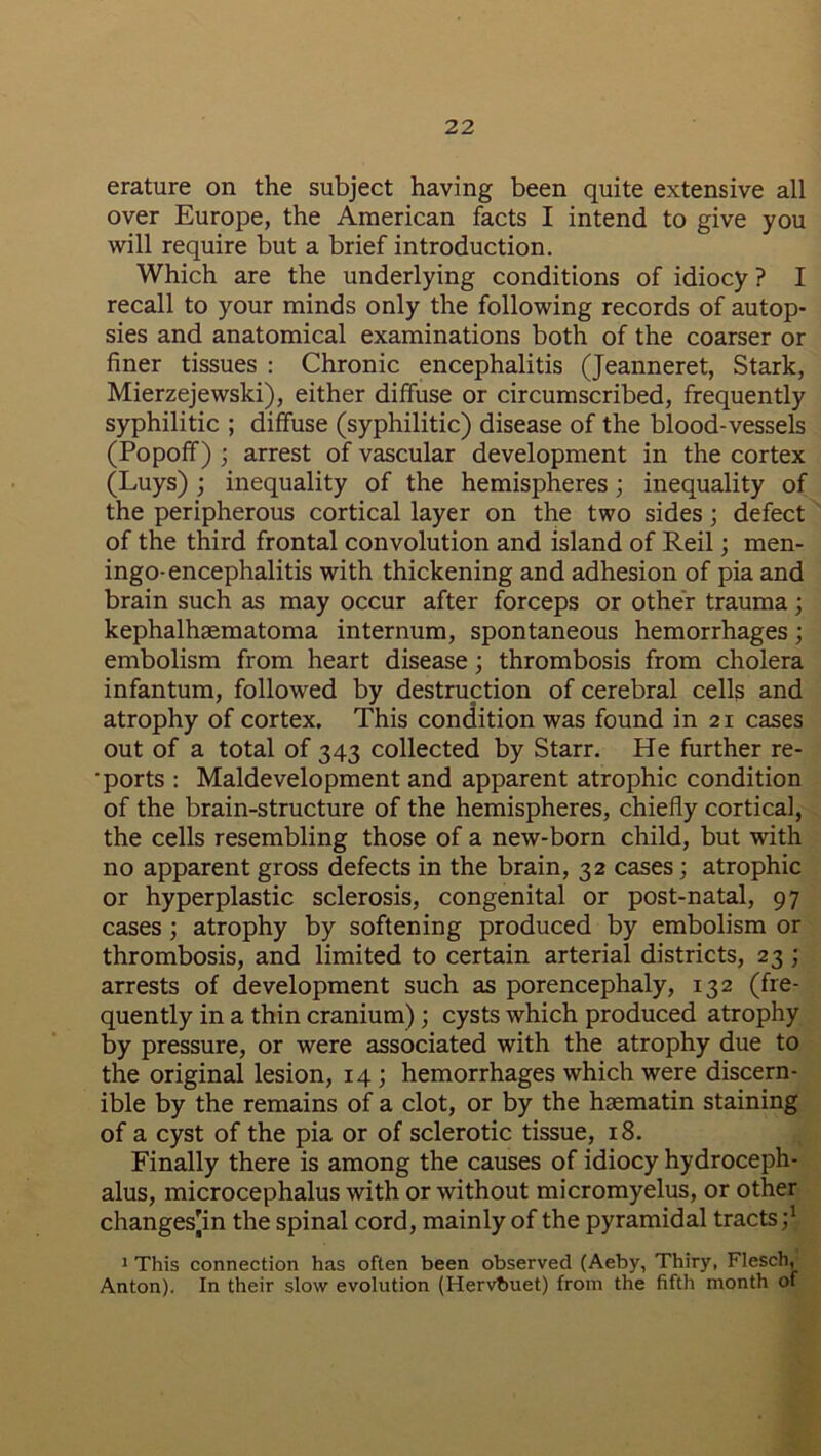 erature on the subject having been quite extensive all over Europe, the American facts I intend to give you will require but a brief introduction. Which are the underlying conditions of idiocy ? I recall to your minds only the following records of autop- sies and anatomical examinations both of the coarser or finer tissues : Chronic encephalitis (Jeanneret, Stark, Mierzejewski), either diffuse or circumscribed, frequently syphilitic ; diffuse (syphilitic) disease of the blood-vessels (Popoff) ; arrest of vascular development in the cortex (Luys) ; inequality of the hemispheres; inequality of the peripherous cortical layer on the two sides; defect of the third frontal convolution and island of Reil; men- ingo-encephalitis with thickening and adhesion of pia and brain such as may occur after forceps or other trauma; kephalhaematoma internum, spontaneous hemorrhages; embolism from heart disease; thrombosis from cholera infantum, followed by destruction of cerebral cells and atrophy of cortex. This condition was found in 21 cases out of a total of 343 collected by Starr. He further re- • ports : Maldevelopment and apparent atrophic condition of the brain-structure of the hemispheres, chiefly cortical, the cells resembling those of a new-born child, but with no apparent gross defects in the brain, 32 cases; atrophic or hyperplastic sclerosis, congenital or post-natal, 97 cases ; atrophy by softening produced by embolism or thrombosis, and limited to certain arterial districts, 23 ; arrests of development such as porencephaly, 132 (fre- quently in a thin cranium); cysts which produced atrophy by pressure, or were associated with the atrophy due to the original lesion, 14 ; hemorrhages which were discern- ible by the remains of a clot, or by the hsematin staining of a cyst of the pia or of sclerotic tissue, 18. Finally there is among the causes of idiocy hydroceph- alus, microcephalus with or without micromyelus, or other changes'in the spinal cord, mainly of the pyramidal tracts;1 1 This connection has often been observed (Aeby, Thiry, Flesch, Anton). In their slow evolution (Hervbuet) from the fifth month of