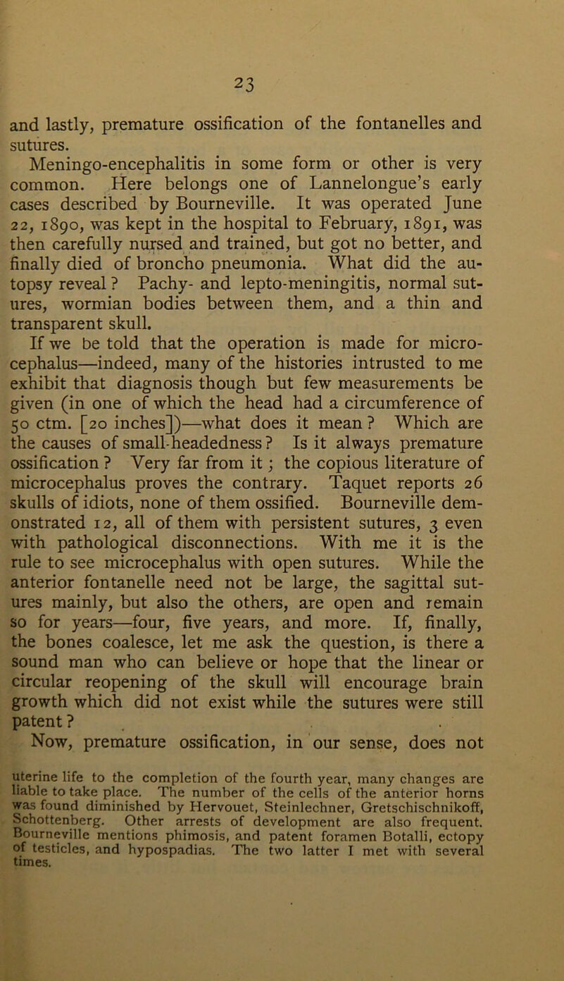 and lastly, premature ossification of the fontanelles and sutures. Meningo-encephalitis in some form or other is very common. Here belongs one of Lannelongue’s early cases described by Bourneville. It was operated June 22, 1890, was kept in the hospital to February, 1891, was then carefully nursed and trained, but got no better, and finally died of broncho pneumonia. What did the au- topsy reveal ? Pachy- and lepto-meningitis, normal sut- ures, wormian bodies between them, and a thin and transparent skull. If we be told that the operation is made for micro- cephalus—indeed, many of the histories intrusted to me exhibit that diagnosis though but few measurements be given (in one of which the head had a circumference of 50 ctm. [20 inches])—what does it mean ? Which are the causes of small-headedness? Is it always premature ossification ? Very far from it; the copious literature of microcephalus proves the contrary. Taquet reports 26 skulls of idiots, none of them ossified. Bourneville dem- onstrated 12, all of them with persistent sutures, 3 even with pathological disconnections. With me it is the rule to see microcephalus with open sutures. While the anterior fontanelle need not be large, the sagittal sut- ures mainly, but also the others, are open and remain so for years—four, five years, and more. If, finally, the bones coalesce, let me ask the question, is there a sound man who can believe or hope that the linear or circular reopening of the skull will encourage brain growth which did not exist while the sutures were still patent ? Now, premature ossification, in our sense, does not uterine life to the completion of the fourth year, many changes are liable to take place. The number of the cells of the anterior horns was found diminished by Hervouet, Steinlechner, Gretschischnikoff, Schottenberg. Other arrests of development are also frequent. Bourneville mentions phimosis, and patent foramen Botalli, ectopy of testicles, and hypospadias. The two latter I met with several times.