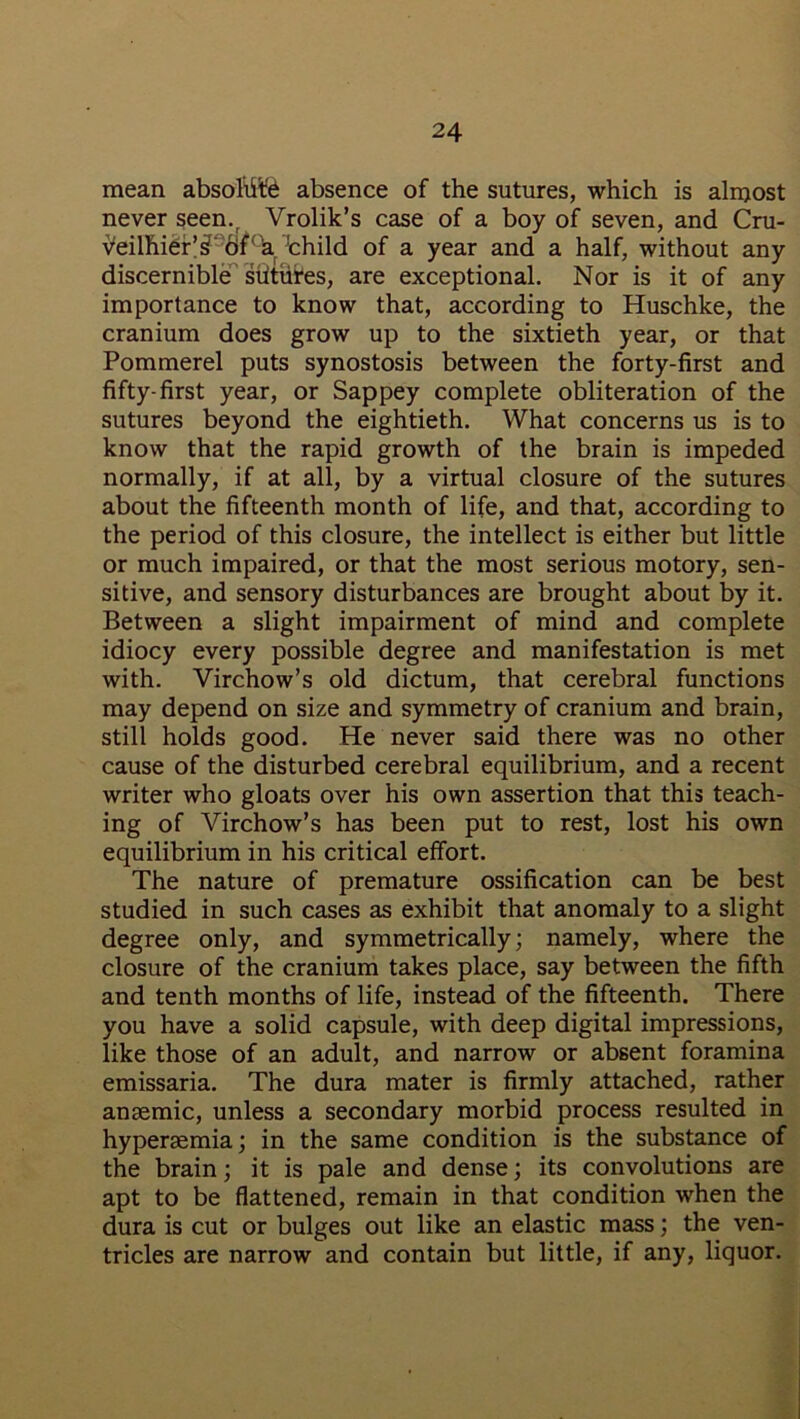 mean absolute absence of the sutures, which is almost never seen.r Vrolik’s case of a boy of seven, and Cru- v'eilhier’^ dPh thild of a year and a half, without any discernible shtutes, are exceptional. Nor is it of any importance to know that, according to Huschke, the cranium does grow up to the sixtieth year, or that Pommerel puts synostosis between the forty-first and fifty-first year, or Sappey complete obliteration of the sutures beyond the eightieth. What concerns us is to know that the rapid growth of the brain is impeded normally, if at all, by a virtual closure of the sutures about the fifteenth month of life, and that, according to the period of this closure, the intellect is either but little or much impaired, or that the most serious motory, sen- sitive, and sensory disturbances are brought about by it. Between a slight impairment of mind and complete idiocy every possible degree and manifestation is met with. Virchow’s old dictum, that cerebral functions may depend on size and symmetry of cranium and brain, still holds good. He never said there was no other cause of the disturbed cerebral equilibrium, and a recent writer who gloats over his own assertion that this teach- ing of Virchow’s has been put to rest, lost his own equilibrium in his critical effort. The nature of premature ossification can be best studied in such cases as exhibit that anomaly to a slight degree only, and symmetrically; namely, where the closure of the cranium takes place, say between the fifth and tenth months of life, instead of the fifteenth. There you have a solid capsule, with deep digital impressions, like those of an adult, and narrow or absent foramina emissaria. The dura mater is firmly attached, rather anaemic, unless a secondary morbid process resulted in hyperaemia; in the same condition is the substance of the brain; it is pale and dense; its convolutions are apt to be flattened, remain in that condition when the dura is cut or bulges out like an elastic mass; the ven- tricles are narrow and contain but little, if any, liquor.