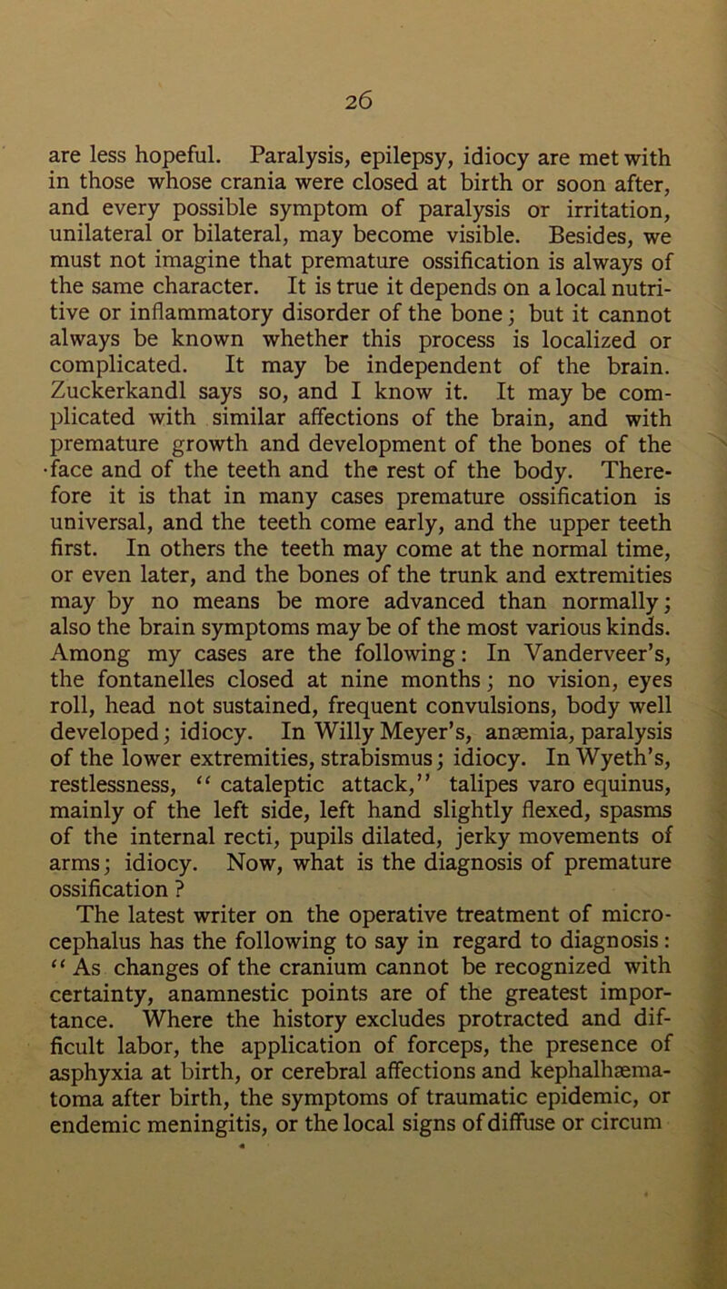 2 6 are less hopeful. Paralysis, epilepsy, idiocy are met with in those whose crania were closed at birth or soon after, and every possible symptom of paralysis or irritation, unilateral or bilateral, may become visible. Besides, we must not imagine that premature ossification is always of the same character. It is true it depends on a local nutri- tive or inflammatory disorder of the bone; but it cannot always be known whether this process is localized or complicated. It may be independent of the brain. Zuckerkandl says so, and I know it. It may be com- plicated with similar affections of the brain, and with premature growth and development of the bones of the •face and of the teeth and the rest of the body. There- fore it is that in many cases premature ossification is universal, and the teeth come early, and the upper teeth first. In others the teeth may come at the normal time, or even later, and the bones of the trunk and extremities may by no means be more advanced than normally; also the brain symptoms may be of the most various kinds. Among my cases are the following: In Vanderveer’s, the fontanelles closed at nine months; no vision, eyes roll, head not sustained, frequent convulsions, body well developed; idiocy. In Willy Meyer’s, anaemia, paralysis of the lower extremities, strabismus; idiocy. In Wyeth’s, restlessness, “ cataleptic attack,” talipes varo equinus, mainly of the left side, left hand slightly flexed, spasms of the internal recti, pupils dilated, jerky movements of arms; idiocy. Now, what is the diagnosis of premature ossification ? The latest writer on the operative treatment of micro- cephalus has the following to say in regard to diagnosis: “ As changes of the cranium cannot be recognized with certainty, anamnestic points are of the greatest impor- tance. Where the history excludes protracted and dif- ficult labor, the application of forceps, the presence of asphyxia at birth, or cerebral affections and kephalhsema- toma after birth, the symptoms of traumatic epidemic, or endemic meningitis, or the local signs of diffuse or circum