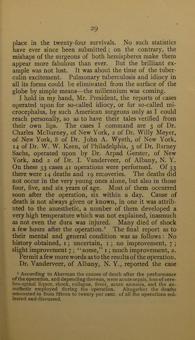 place in the twenty-four survivals. No such statistics have ever since been submitted; on the contrary, the mishaps of the surgeons of both hemispheres make them appear more fabulous than ever. But the brilliant ex- ample was not lost. It was about the time of the tuber- culin excitement. Pulmonary tuberculosis and idiocy in all its forms could be eliminated from the surface of the globe by simple means—the millennium was coming. I hold in my hand, Mr. President, the reports of cases operated upon for so-called idiocy, or for so-called mi- crocephalus, by such American surgeons only as I could reach personally, so as to have their tales verified from their own lips. The cases I command are 3 of Dr. Charles McBurney, of New York, 2 of Dr. Willy Meyer, of New York, 8 of Dr. John A. Wyeth, of New York, 14 of Dr. W. W. Keen, of Philadelphia, 3 of Dr. Barney Sachs, operated upon by Dr. Arpad Gerster, of New York, and 2 of Dr. I. Vanderveer, of Albany, N. Y. On these 33 cases 41 operations were performed. Of 33 there were 14 deaths and 19 recoveries. The deaths did not occur in the very young ones alone, but also in those four, five, and six years of age. Most of them occurred soon after the operation, six within a day. Cause of death is not always given or known, in one it was attrib- uted to the anaesthetic, a number of them developed a very high temperature which was not explained, inasmuch as not even the dura was injured. Many died of shock a few hours after the operation.1 The final report as to their mental and general condition was as follows : No history obtained, 1; uncertain, 1 ; no improvement, 7 ; slight improvement 7 ; “some,” 13 much improvement, 2. Permit a few more words as to the results of the operation. Dr. Vanderveer, of Albany, N. Y., reported the case 1 According to Akerman the causes of death after the performance of the operation, and depending thereon, were acute sepsis, lossofcere- bro-spinal liquor, shock, collapse, fever, acute anaemia, and the an- aesthetic employed during the operation. Altogether the deaths amounted to from fifteen to twenty per cent, of all the operations col- lected and discussed.