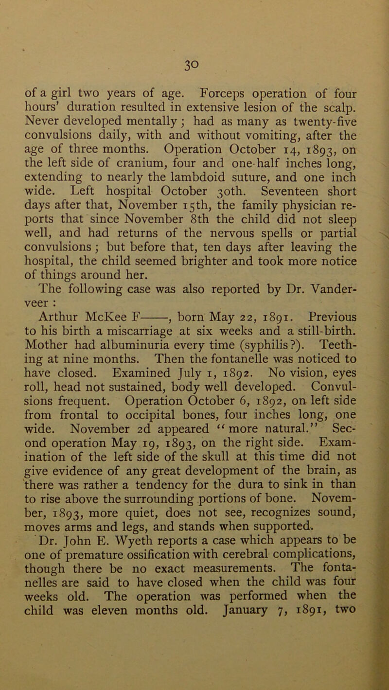 of a girl two years of age. Forceps operation of four hours’ duration resulted in extensive lesion of the scalp. Never developed mentally ; had as many as twenty-five convulsions daily, with and without vomiting, after the age of three months. Operation October 14, 1893, on the left side of cranium, four and one-half inches long, extending to nearly the lambdoid suture, and one inch wide. Left hospital October 30th. Seventeen short days after that, November 15th, the family physician re- ports that since November 8th the child did not sleep well, and had returns of the nervous spells or partial convulsions ; but before that, ten days after leaving the hospital, the child seemed brighter and took more notice of things around her. The following case was also reported by Dr. Vander- veer : Arthur McKee F , born May 22, 1891. Previous to his birth a miscarriage at six weeks and a still-birth. Mother had albuminuria every time (syphilis?). Teeth- ing at nine months. Then the fontanelle was noticed to have closed. Examined July 1, 1892. No vision, eyes roll, head not sustained, body well developed. Convul- sions frequent. Operation October 6, 1892, on. left side from frontal to occipital bones, four inches long, one wide. November 2d appeared “ more natural.” Sec- ond operation May 19, 1893, on the right side. Exam- ination of the left side of the skull at this time did not give evidence of any great development of the brain, as there was rather a tendency for the dura to sink in than to rise above the surrounding portions of bone. Novem- ber, 1893, more quiet, does not see, recognizes sound, moves arms and legs, and stands when supported. Dr. John E. Wyeth reports a case which appears to be one of premature ossification with cerebral complications, though there be no exact measurements. The fonta- nelles are said to have closed when the child was four weeks old. The operation was performed when the child was eleven months old. January 7, 1891, two