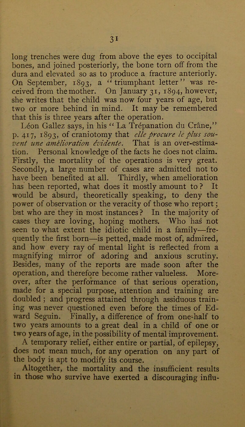 long trenches were dug from above the eyes to occipital bones, and joined posteriorly, the bone torn off from the dura and elevated so as to produce a fracture anteriorly. On September, 1893, a “triumphant letter” was re- ceived from the mother. On January 31, 1894, however, she writes that the child was now four years of age, but two or more behind in mind. It may be remembered that this is three years after the operation. Leon Gallez says, in his “ La Trepanation du Crane,” p. 417, 1893, °f craniotomy that elleprocure leplus sou- vent tine amelioration dvidente. That is an over-estima- tion. Personal knowledge of the facts he does not claim. Firstly, the mortality of the operations is very great. Secondly, a large number of cases are admitted not to have been benefited at all. Thirdly, when amelioration has been reported, what does it mostly amount to ? It would be absurd, theoretically speaking, to deny the power of observation or the veracity of those who report; but who are they in most instances? In the majority of cases they are loving, hoping mothers. Who has not seen to what extent the idiotic child in a family—fre- quently the first born—is petted, made most of, admired, and how every ray of mental light is reflected from a magnifying mirror of adoring and anxious scrutiny. Besides, many of the reports are made soon after the operation, and therefore become rather valueless. More- over, after the performance of that serious operation, made for a special purpose, attention and training are doubled ; and progress attained through assiduous train- ing was never questioned even before the times of Ed- ward Seguin. Finally, a difference of from one-half to two years amounts to a great deal in a child of one or two years of age, in the possibility of mental improvement. A temporary relief, either entire or partial, of epilepsy, does not mean much, for any operation on any part of the body is apt to modify its course. Altogether, the mortality and the insufficient results in those who survive have exerted a discouraging influ-