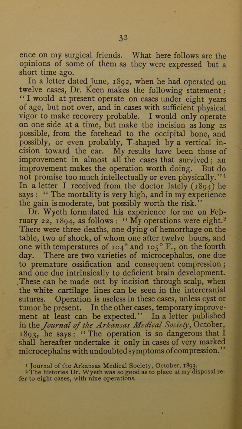 ence on my surgical friends. What here follows are the opinions of some of them as they were expressed but a short time ago. In a letter dated June, 1892, when he had operated on twelve cases, Dr. Keen makes the following statement: “ I would at present operate on cases under eight years of age, but not over, and in cases with sufficient physical vigor to make recovery probable. I would only operate on one side at a time, but make the incision as long as possible, from the forehead to the occipital bone, and possibly, or even probably, T-shaped by a vertical in- cision toward the ear. My results have been those of improvement in almost all the cases that survived; an improvement makes the operation worth doing. But do not promise too much intellectually or even physically.”1 In a letter I received from the doctor lately (1894) he says : “ The mortality is very high, and in my experience the gain is moderate, but possibly worth the risk.” Dr. Wyeth formulated his experience for me on Feb- ruary 22, 1894, as follows : “ My operations were eight.2 There were three deaths, one dying of hemorrhage on the table, two of shock, of whom one after twelve hours, and one with temperatures of 104° and 105° F., on the fourth day. There are two varieties of microcephalus, one due to premature ossification and consequent compression; and one due intrinsically to deficient brain development. .These can be made out by incisiofl through scalp, when the white cartilage lines can be seen in the intercranial sutures. Operation is useless in these cases, unless cyst or tumor be present. In the other cases, temporary improve- ment at least can be expected.” In a letter published in the Journal of the Arkansas Medical Society, October, 1893, he says: “The operation is so dangerous that I shall hereafter undertake it only in cases of very marked microcephalus with undoubted symptoms of compression. ’ ’ 1 Journal of the Arkansas Medical Society, October, 1893. 2 The histories Dr. Wyeth was so good as to place at my disposal re- fer to eight cases, with nine operations.