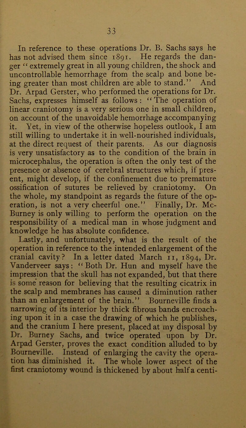 In reference to these operations Dr. B. Sachs says he has not advised them since 1891. He regards the dan- ger “ extremely great in all young children, the shock and uncontrollable hemorrhage from the scalp and bone be- ing greater than most children are able to stand.” And Dr. Arpad Gerster, who performed the operations for Dr. Sachs, expresses himself as follows: “The operation of linear craniotomy is a very serious one in small children, on account of the unavoidable hemorrhage accompanying it. Yet, in view of the otherwise hopeless outlook, I am still willing to undertake it in well-nourished individuals, at the direct request of their parents. As our diagnosis is very unsatisfactory as to the condition of the brain in microcephalus, the operation is often the only test of the presence or absence of cerebral structures which, if pres- ent, might develop, if the confinement due to premature ossification of sutures be relieved by craniotomy. On the whole, my standpoint as regards the future of the op- eration, is not a very cheerful one.” Finally, Dr. Mc- Burney is only willing to perform the operation on the responsibility of a medical man in whose judgment and knowledge he has absolute confidence. Lastly, and unfortunately, what is the result of the operation in reference to the intended enlargement of the cranial cavity? In a letter dated March n, 1894, Dr. Vanderveer says: “Both Dr. Hun and myself have the impression that the skull has not expanded, but that there is some reason for believing that the resulting cicatrix in the scalp and membranes has caused a diminution rather than an enlargement of the brain.” Bourneville finds a narrowing of its interior by thick fibrous bands encroach- ing upon it in a case the drawing of which he publishes, and the cranium I here present, placed at my disposal by Dr. Burney Sachs, and twice operated upon by Dr. Arpad Gerster, proves the exact condition alluded to by Bourneville. Instead of enlarging the cavity the opera- tion has diminished it. The whole lower aspect of the first craniotomy wound is thickened by about half a centi-
