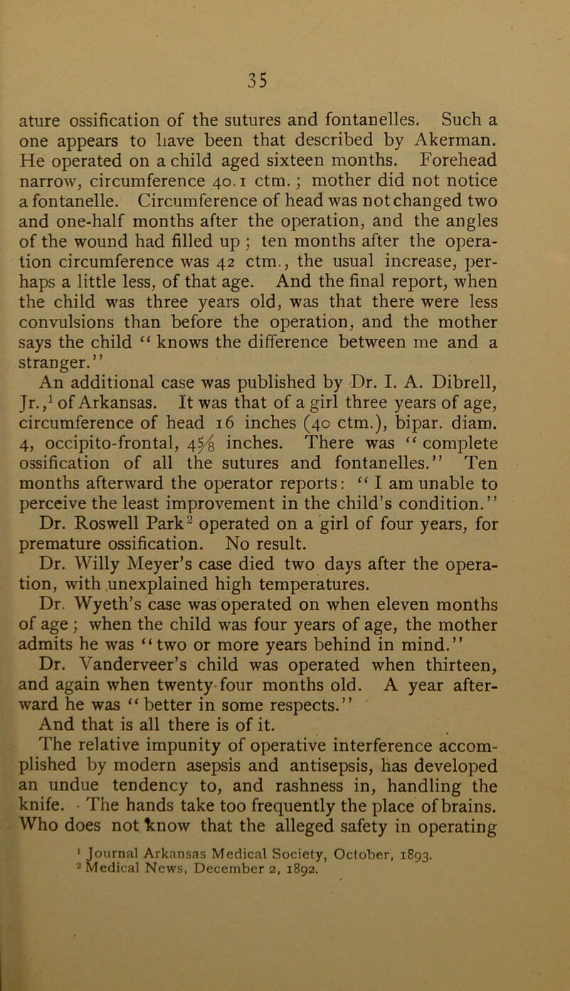 ature ossification of the sutures and fontanelles. Such a one appears to have been that described by Akerman. He operated on a child aged sixteen months. Forehead narrow, circumference 40.1 ctm.; mother did not notice a fontanelle. Circumference of head was not changed two and one-half months after the operation, and the angles of the wound had filled up ; ten months after the opera- tion circumference was 42 ctm., the usual increase, per- haps a little less, of that age. And the final report, when the child was three years old, was that there were less convulsions than before the operation, and the mother says the child “ knows the difference between me and a stranger.” An additional case was published by Dr. I. A. Dibrell, Jr.,1 of Arkansas. It was that of a girl three years of age, circumference of head 16 inches (40 ctm.), bipar. diam. 4, occipito-frontal, 4^ inches. There was “ complete ossification of all the sutures and fontanelles.” Ten months afterward the operator reports: “ I am unable to perceive the least improvement in the child’s condition.” Dr. Roswell Park2 operated on a girl of four years, for premature ossification. No result. Dr. Willy Meyer’s case died two days after the opera- tion, with unexplained high temperatures. Dr. Wyeth’s case was operated on when eleven months of age; when the child was four years of age, the mother admits he was “two or more years behind in mind.” Dr. Vanderveer’s child was operated when thirteen, and again when twenty four months old. A year after- ward he was “better in some respects.” And that is all there is of it. The relative impunity of operative interference accom- plished by modern asepsis and antisepsis, has developed an undue tendency to, and rashness in, handling the knife. • The hands take too frequently the place of brains. Who does not know that the alleged safety in operating 1 Journal Arkansas Medical Society, October, 1893. 2 Medical News, December 2, 1892.