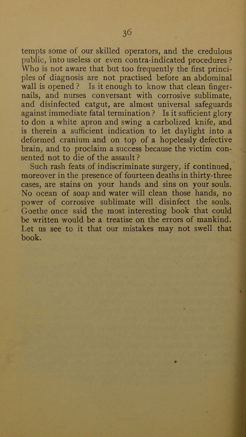 tempts some of our skilled operators, and the credulous public, into useless or even contra-indicated procedures ? Who is not aware that but too frequently the first princi- ples of diagnosis are not practised before an abdominal wall is opened ? Is it enough to know that clean finger- nails, and nurses conversant with corrosive sublimate, and disinfected catgut, are almost universal safeguards against immediate fatal termination ? Is it sufficient glory to don a white apron and swing a carbolized knife, and is therein a sufficient indication to let daylight into a deformed cranium and on top of a hopelessly defective brain, and to proclaim a success because the victim con- sented not to die of the assault ? Such rash feats of indiscriminate surgery, if continued, moreover in the presence of fourteen deaths in thirty-three cases, are stains on your hands and sins on your souls. No ocean of soap and water will clean those hands, no power of corrosive sublimate will disinfect the souls. Goethe once said the most interesting book that could be written would be a treatise on the errors of mankind. Let us see to it that our mistakes may not swell that book.
