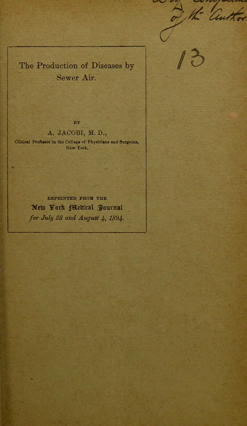 The Production of Diseases by Sewer Air. BY A. JACOBI, M. D., Clinical Profeasor in the College of Physicians end Surgeons, New York. REPRINTED PROM THE Neto Yctft fEetn'cal $ouvtial for July 28 and August 4, 189/f.