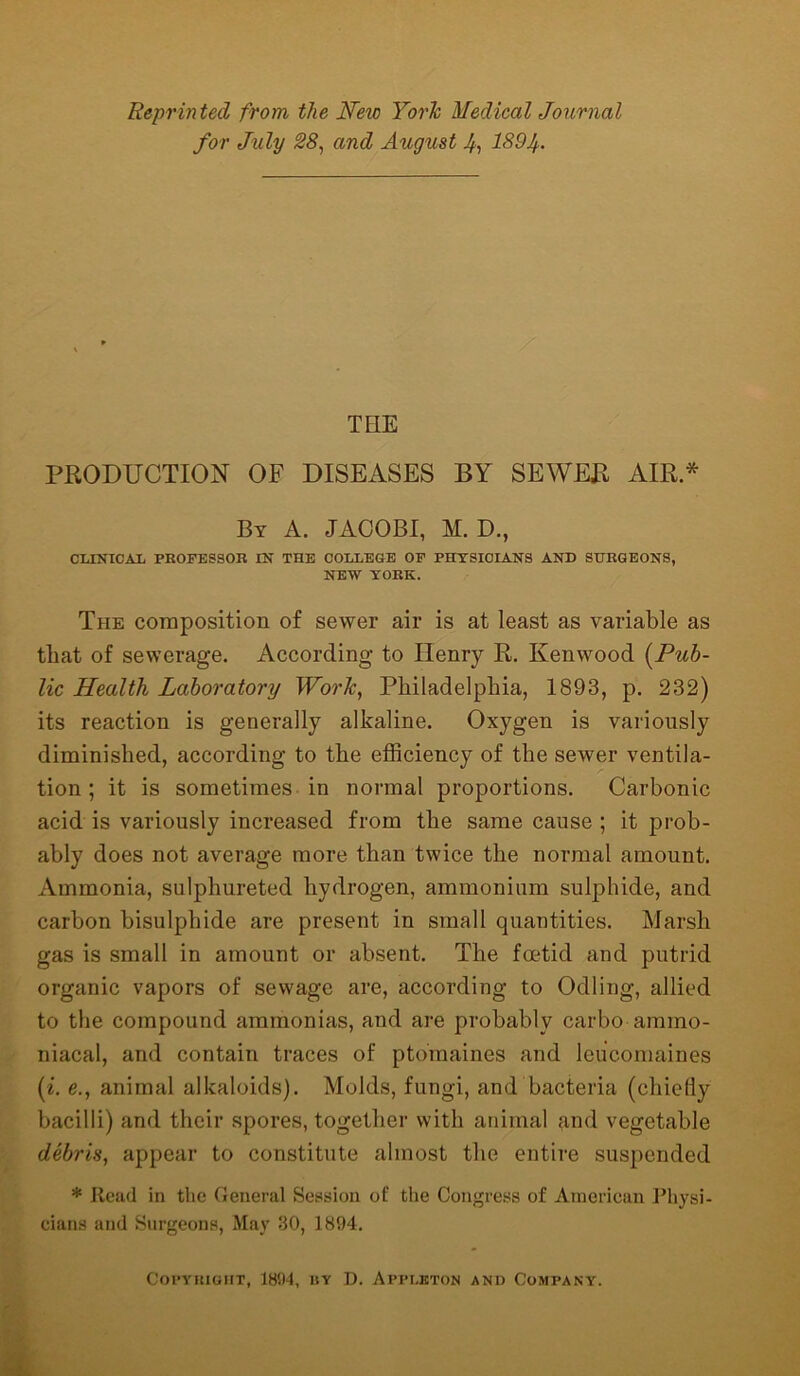 Reprinted from the JSTew York Medical Journal for July 28, and August 4, 1894- TEIE PRODUCTION OF DISEASES BY SEWER AIR.* By A. JACOBI, M. D., CLINICAL PROFESSOR IN THE COLLEGE OF PHYSICIANS AND SURGEONS, NEW YORK. The composition of sewer air is at least as variable as that of sewerage. According to Henry R. Kenwood (Pub- lic Health Laboratory Work, Philadelphia, 1893, p. 232) its reaction is generally alkaline. Oxygen is variously diminished, according to the efficiency of the sewer ventila- tion ; it is sometimes in normal proportions. Carbonic acid is variously increased from the same cause ; it prob- ably does not average more than twice the normal amount. Ammonia, sulphureted hydrogen, ammonium sulphide, and carbon bisulphide are present in small quantities. Marsh gas is small in amount or absent. The foetid and putrid organic vapors of sewage are, according to Odiing, allied to the compound ammonias, and are probably carbo anuno- niacal, and contain traces of ptomaines and loucomaines (i. e., animal alkaloids). Molds, fungi, and bacteria (chiefly bacilli) and their spores, together with animal and vegetable debris, appear to constitute almost the entire suspended * Read in the General Session of: the Congress of American Physi- cians and Surgeons, May 30, 1894. Copyright, 1894, by D. Appleton and Company.