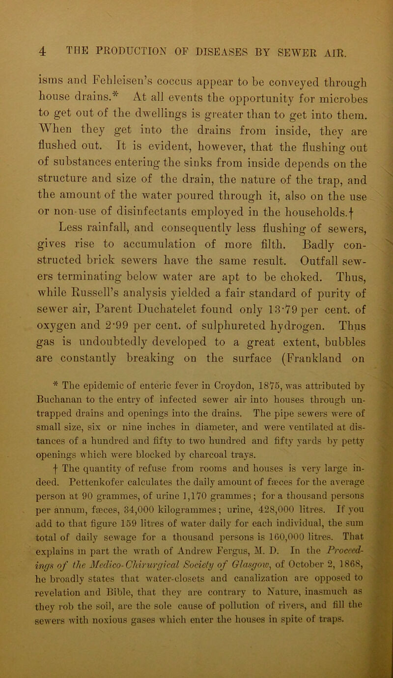 isms and Febleisen’s coccus appear to be conveyed through house drains. At all events the opportunity for microbes to get out of the dwellings is greater than to get into them. When they get into the drains from inside, they are flushed out. It is evident, however, that the flushing out of substances entering the sinks from inside depends on the structure and size of the drain, the nature of the trap, and the amount of the water poured through it, also on the use or non-use of disinfectants employed in the households.f Less rainfall, and consequently less flushing of sewers, gives rise to accumulation of more filth. Badly con- structed brick sewers have the same result. Outfall sew- ers terminating below water are apt to be choked. Thus, while Russell’s analysis yielded a fair standard of purity of sewer air, Parent Duchatelet found only 13-79per cent, of oxygen and 2-99 per cent, of sulphureted hydrogen. Thus gas is undoubtedly developed to a great extent, bubbles are constantly breaking on the surface (Franklaud on * The epidemic of enteric fever in Croydon, 18Y5, was attributed by Buchanan to the entry of infected sewer air into houses through un- trapped drains and openings into the drains. The pipe sewers were of small size, six or nine inches in diameter, and were ventilated at dis- tances of a hundred and fifty to two hundred and fifty yards by petty openings which were blocked by charcoal trays. f The quantity of refuse from rooms and houses is very large in- deed. Pettenkofer calculates the daily amount of fames for the average person at 90 grammes, of urine 1,170 grammes; fora thousand persons per annum, fames, 34,000 kilogrammes ; urine, 428,000 litres. If you add to that figure 159 litres of water daily for each individual, the sum total of daily sewage for a thousand persons is 160,000 litres. That explains in part the wrath of Andrew Fergus, M. D. In the Proceed- inga of the Medico-Cliirurgical Society of Glasgow, of October 2, 1868, he broadly states that water-closets and canalization are opposed to revelation and Bible, that they are contrary to Nature, inasmuch as they rob the soil, are the sole cause of pollution of rivers, and fill the sewers with noxious gases which enter the houses in spite of traps.