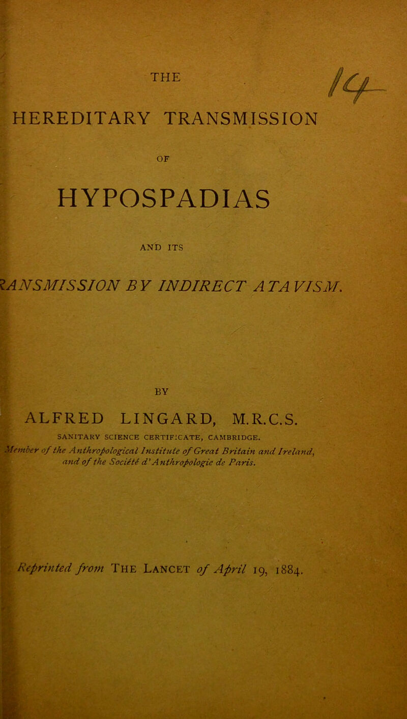 HEREDITARY TRANSMISSION HYPOSPADIAS AND ITS 1A NS MIS SION B Y INDIRECT A TA VISM. BY ALFRED LINGARD, M.R.C.S. SANITARY SCIENCE CERTIFICATE, CAMBRIDGE. Member of the Anthropological Institute of Great Britain and Ireland, and of the Societe d' Anthropologic de Paris. Reprinted from The Lancet of April 19, 1884.