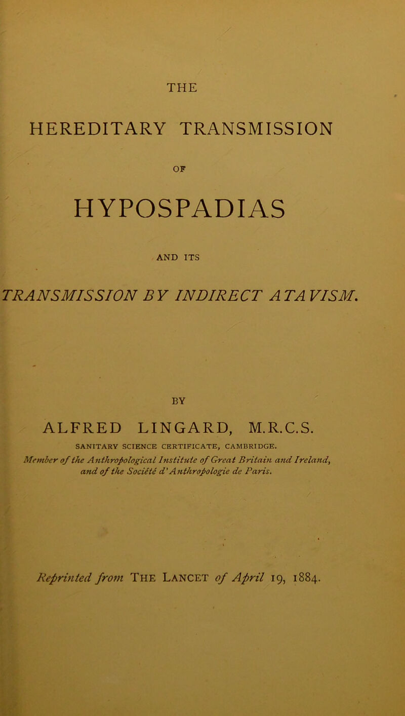 HEREDITARY TRANSMISSION HYPOSPADIAS AND ITS TRANSMISSION B Y INDIRECT A TA VISM. BY ALFRED LINGARD, M.R.C.S. SANITARY SCIENCE CERTIFICATE, CAMBRIDGE. Member of the Anthropological Institute of Great Britain and Ireland, and of the Societe d’ Anthropologic de Paris. Reprinted from The Lancet of April 19, 1884.