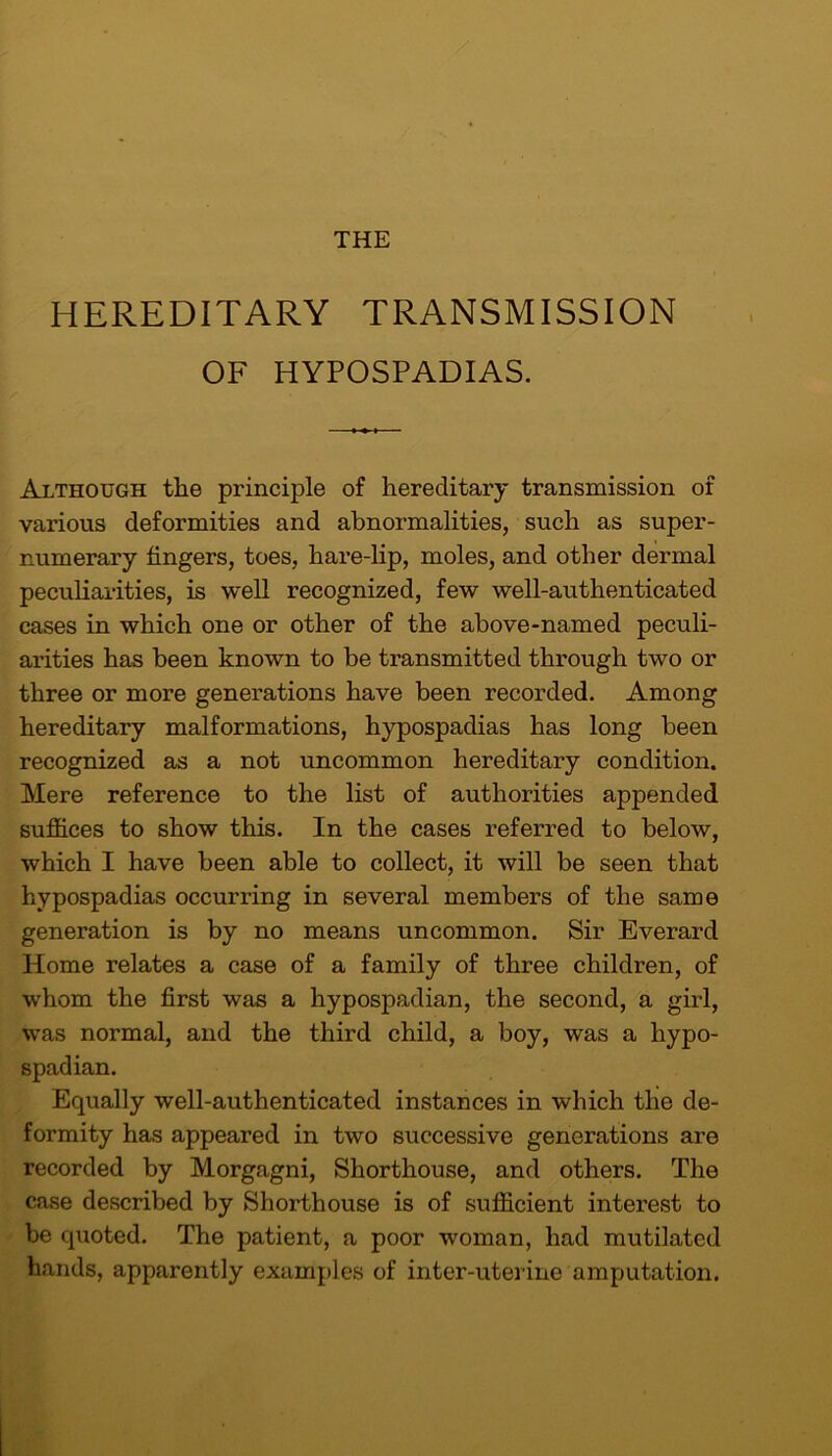 HEREDITARY TRANSMISSION OF HYPOSPADIAS. Although the principle of hereditary transmission of various deformities and abnormalities, such as super- numerary fingers, toes, hare-lip, moles, and other dermal peculiarities, is well recognized, few well-authenticated cases in which one or other of the above-named peculi- arities has been known to be transmitted through two or three or more generations have been recorded. Among hereditary malformations, hypospadias has long been recognized as a not uncommon hereditary condition. Mere reference to the list of authorities appended suffices to show this. In the cases referred to below, which I have been able to collect, it will be seen that hypospadias occurring in several members of the same generation is by no means uncommon. Sir Everard Home relates a case of a family of three children, of whom the first was a hypospadian, the second, a girl, was normal, and the third child, a boy, was a hypo- spadian. Equally well-authenticated instances in which the de- formity has appeared in two successive generations are recorded by Morgagni, Shorthouse, and others. The case described by Shorthouse is of sufficient interest to be quoted. The patient, a poor woman, had mutilated hands, apparently examples of inter-uterine amputation.