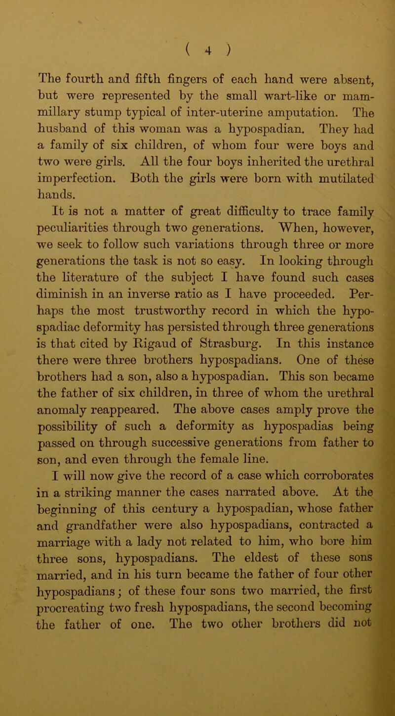 The fourth and fifth fingers of each hand were absent, but were represented by the small wart-like or mam- millary stump typical of inter-uterine amputation. The husband of this woman was a hypospadian. They had a family of six children, of whom four were boys and two were girls. All the four boys inherited the urethral imperfection. Both the girls were born with mutilated hands. It is not a matter of great difficulty to trace family peculiarities through two generations. When, however, we seek to follow such variations through three or more generations the task is not so easy. In looking through the literature of the subject I have found such cases diminish in an inverse ratio as I have proceeded. Per- haps the most trustworthy record in which the hypo- spadiac deformity has persisted through three generations is that cited by Rigaud of Strasburg. In this instance there were three brothers hypospadians. One of these brothers had a son, also a hypospadian. This son became the father of six children, in three of whom the urethral anomaly reappeared. The above cases amply prove the possibility of such a deformity as hypospadias being passed on through successive generations from father to son, and even through the female line. I will now give the record of a case which corroborates in a striking manner the cases narrated above. At the beginning of this century a hypospadian, whose father and grandfather were also hypospadians, contracted a marriage with a lady not related to him, who bore him three sons, hypospadians. The eldest of these sons married, and in his turn became the father of four other hypospadians; of these four sons twm married, the first procreating two fresh hypospadians, the second becoming the father of one. The two other brothers did not