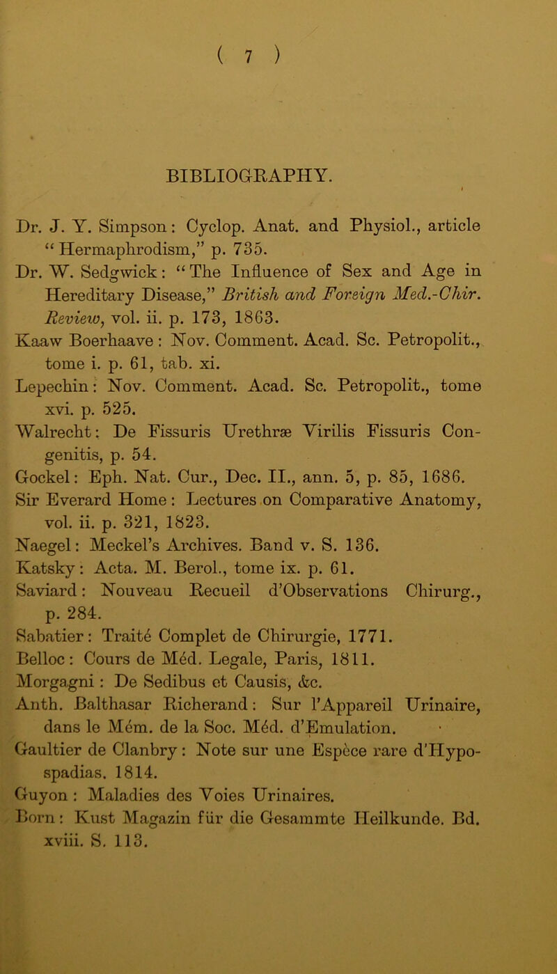 BIBLIOGRAPHY. Dr. J. Y. Simpson: Cyclop. Anat. and Physiol., article “ Hermaphrodism,” p. 735. Dr. W. Sedgwick: “ The Influence of Sex and Age in Hereditary Disease,” British and Foreign Med.-Chir. Review, vol. ii. p. 173, 1863. Kaaw Boerhaave : Nov. Comment. Acad. Sc. Petropolit., tome i. p. 61, tab. xi. Lepechin: Nov. Comment. Acad. Sc. Petropolit., tome xvi. p. 525. Walrecht: De Fissuris Urethrae Virilis Fissuris Con- genitis, p. 54. Gockel: Eph. Nat. Cur., Dec. II., ann. 5, p. 85, 1686. Sir Everard Home: Lectures on Comparative Anatomy, vol. ii. p. 321, 1823. Naegel: Meckel’s Archives. Band v. S. 136. Katsky: Acta. M. Berol., tome ix. p. 61. Saviard: Nouveau Recueil d’Observations Chirurg., p. 284. Sabatier: Traite Complet de Chirurgie, 1771. Belloc: Cours de Mdd. Legale, Paris, 1811. Morgagni: De Sedibus et Causis, &c. Anth. Balthasar Richerand: Sur l’Appareil Urinaire, dans le Mem. de la Soc. M<kl. d’Emulation. Gaultier de Clanbry: Note sur une Espcce rare d’PIypo- spadias. 1814. Guyon : Maladies des Voies Urinaires. Born: Kust Magazin fur die Gesammte Heilkunde. Bd. xviii. S. 113.