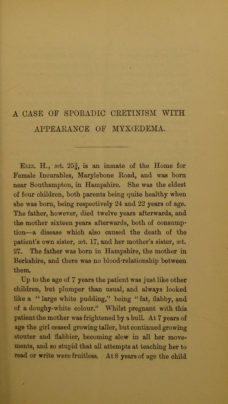 A CASE OE SPORADIC CRETINISM WITH APPEARANCE OE MYXCEDEMA. Eliz. H., set. 25f, is an inmate of the Home for Female Incurables, Marylebone Road, and was born near Southampton, in Hampshire. She was the eldest of four children, both parents being quite healthy when she was born, being respectively 24 and 22 years of age. The father, however, died twelve years afterwards, and the mother sixteen years afterwards, both of consump- tion—a disease which also caused the death of the patient’s own sister, set. 17, and her mother’s sister, set. 27. The father was born in Hampshire, the mother in Berkshire, and there was no blood-relationship between them. Up to the age of 7 years the patient was just like other children, but plumper than usual, and always looked like a “ large white pudding,” being “fat, flabby, and of a doughy-white colour.” Whilst pregnant with this patient the mother was frightened by a bull. At 7 years of age the girl ceased growing taller, but continued growing stouter and flabbier, becoming slow in all her move- ments, and so stupid that all attempts at teaching her to read or write were fruitless. At 8 years of age the child