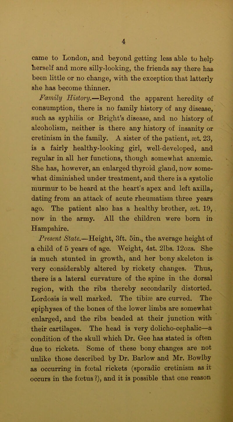 came to London, and beyond getting less able to help herself and more silly-looking, the friends say there has been little or no change, with the exception that latterly she has become thinner. Family History.—Beyond the apparent heredity of consumption, there is no family history of any disease, such as syphilis or Bright’s disease, and no history of alcoholism, neither is there any history of insanity or cretinism in the family. A sister of the patient, aet. 23, is a fairly healthy-looking girl, well-developed, and regular in all her functions, though somewhat anaemic. She has, however, an enlarged thyroid gland, now some- what diminished under treatment, and there is a systolic murmur to be heard at the heart’s apex and left axilla, dating from an attack of acute rheumatism three years ago. The patient also has a healthy brother, set. 19, now in the army. All the children were born in Hampshire. Present State.—Height, 3ft. 5in., the average height of a child of 5 years of age. Weight, 4st. 21bs. 12ozs. She is much stunted in growth, and her bony skeleton is very considerably altered by rickety changes. Thus, there is a lateral curvature of the spine in the dorsal region, with the ribs thereby secondarily distorted. Lordosis is well marked. The tibiae are curved. The epiphyses of the bones of the lower limbs are somewhat enlarged, and the ribs beaded at their junction with their cartilages. The head is very dolicho-cephalic—a condition of the skull which Hr. Gee has stated is often due to rickets. Some of these bony changes are not unlike those described by Dr. Barlow and Mr. Bowlby as occurring in foetal rickets (sporadic cretinism as it occurs in the foetus ?), and it is possible that one reason