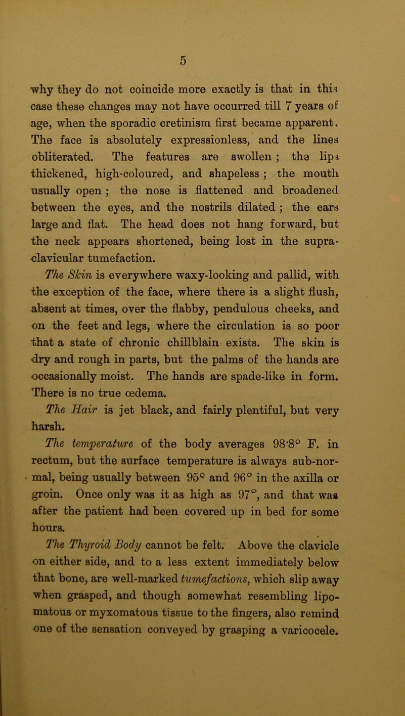 why they do not coincide more exactly is that in this case these changes may not have occurred till 7 years of age, when the sporadic cretinism first became apparent. The face is absolutely expressionless, and the lines obliterated. The features are swollen ; the lips thickened, high-coloured, and shapeless; the mouth usually open ; the nose is flattened and broadened between the eyes, and the nostrils dilated ; the ears large and flat. The head does not hang forward, but the neck appears shortened, being lost in the supra- -clavicular tumefaction. The Skin is everywhere waxy-looking and pallid, with the exception of the face, where there is a slight flush, absent at times, over the flabby, pendulous cheeks, and on the feet and legs, where the circulation is so poor that a state of chronic chillblain exists. The skin is dry and rough in parts, but the palms of the hands are occasionally moist. The hands are spade-like in form. There is no true oedema. The Hair is jet black, and fairly plentiful, but very harsh. The temperature of the body averages 98'8° F. in rectum, but the surface temperature is always sub-nor- ■ mal, being usually between 95° and 96° in the axilla or groin. Once only was it as high as 97°, and that was after the patient had been covered up in bed for some hours. The Thyroid Body cannot be felt. Above the clavicle on either side, and to a less extent immediately below that bone, are well-marked tumefactions, which slip away when grasped, and though somewhat resembling lipo- matous or myxomatous tissue to the fingers, also remind one of the sensation conveyed by grasping a varicocele.