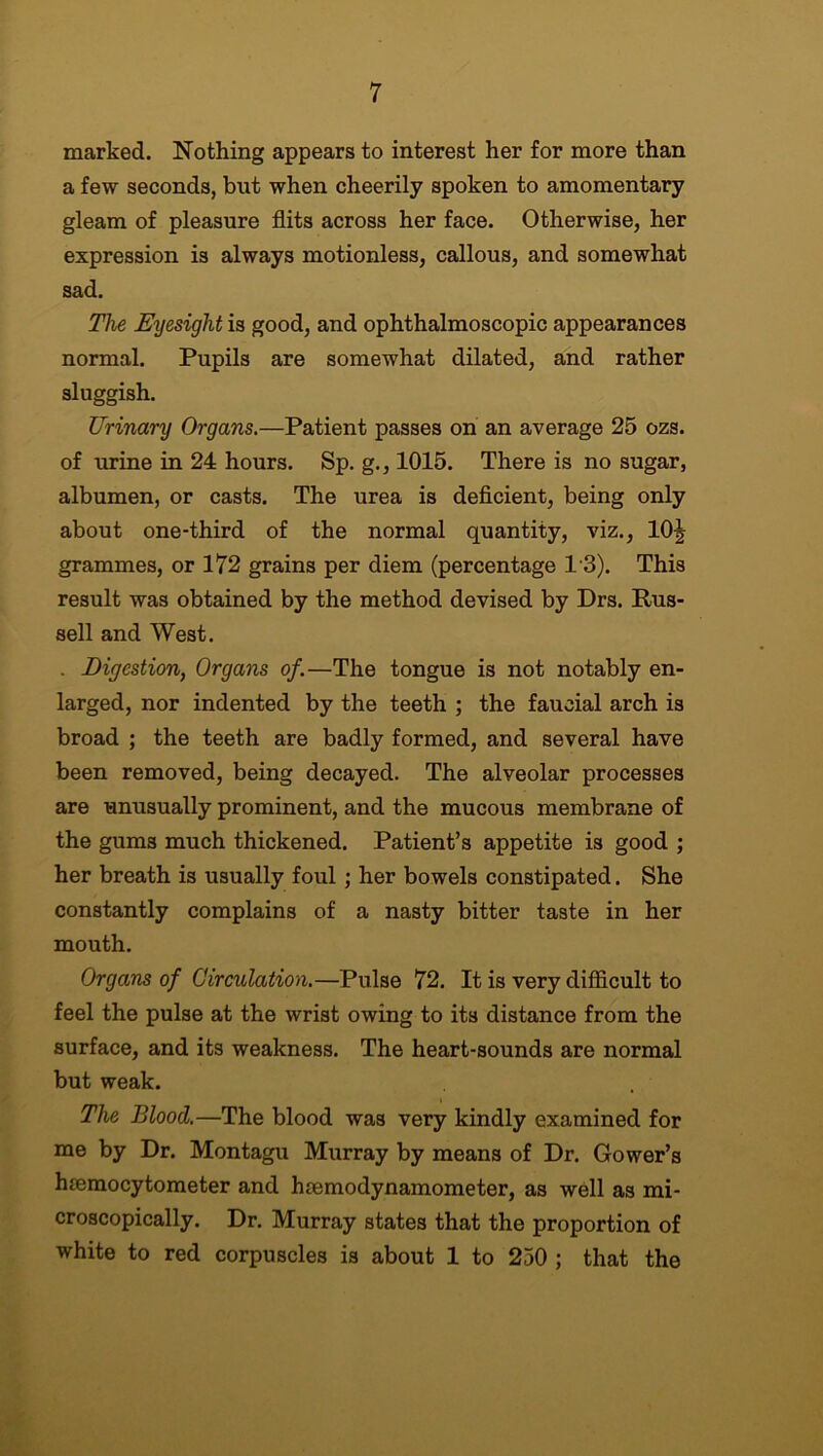 marked. Nothing appears to interest her for more than a few seconds, but when cheerily spoken to amomentary gleam of pleasure flits across her face. Otherwise, her expression is always motionless, callous, and somewhat sad. The Eyesight is good, and ophthalmoscopic appearances normal. Pupils are somewhat dilated, and rather sluggish. Urinary Organs.—Patient passes on an average 25 ozs. of urine in 24 hours. Sp. g., 1015. There is no sugar, albumen, or casts. The urea is deficient, being only about one-third of the normal quantity, viz., 10^ grammes, or 172 grains per diem (percentage 1'3). This result was obtained by the method devised by Drs. Rus- sell and West. . Digestion, Organs of.—The tongue is not notably en- larged, nor indented by the teeth ; the faucial arch is broad ; the teeth are badly formed, and several have been removed, being decayed. The alveolar processes are unusually prominent, and the mucous membrane of the gums much thickened. Patient’s appetite is good ; her breath is usually foul; her bowels constipated. She constantly complains of a nasty bitter taste in her mouth. Organs of Circulation.—Pulse 72. It is very difficult to feel the pulse at the wrist owing to its distance from the surface, and its weakness. The heart-sounds are normal but weak. The Blood.—The blood was very kindly examined for me by Dr. Montagu Murray by means of Dr. Gower’s hsemocytometer and hsemodynamometer, as well as mi- croscopically. Dr. Murray states that the proportion of white to red corpuscles is about 1 to 250 ; that the