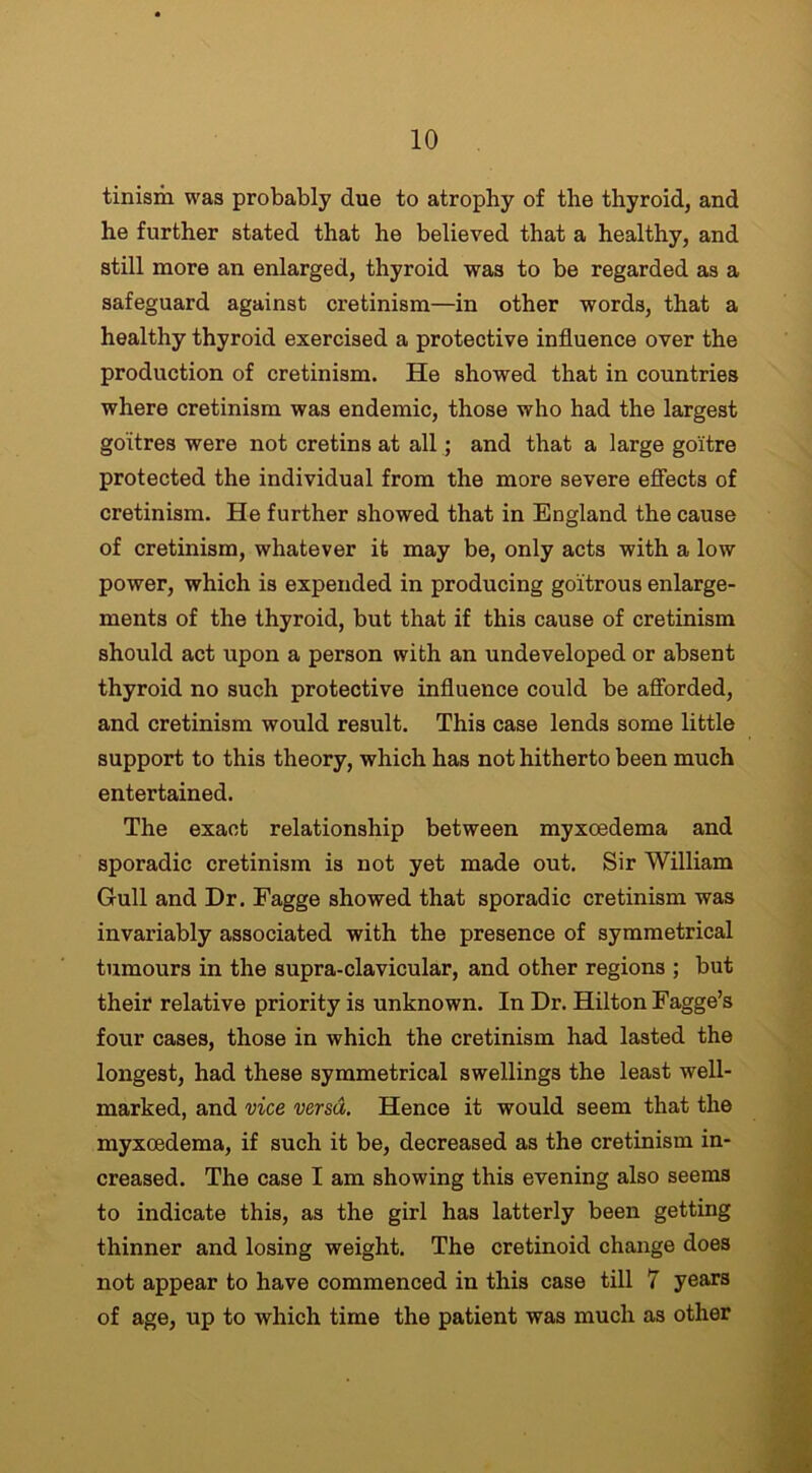 tinism was probably due to atrophy of the thyroid, and he further stated that he believed that a healthy, and still more an enlarged, thyroid was to be regarded as a safeguard against cretinism—in other words, that a healthy thyroid exercised a protective influence over the production of cretinism. He showed that in countries where cretinism was endemic, those who had the largest goitres were not cretins at all; and that a large goitre protected the individual from the more severe effects of cretinism. He further showed that in England the cause of cretinism, whatever it may be, only acts with a low power, which is expended in producing goitrous enlarge- ments of the thyroid, but that if this cause of cretinism should act upon a person with an undeveloped or absent thyroid no such protective influence could be afforded, and cretinism would result. This case lends some little support to this theory, which has not hitherto been much entertained. The exact relationship between myxoedema and sporadic cretinism is not yet made out. Sir William Gull and Dr. Fagge showed that sporadic cretinism was invariably associated with the presence of symmetrical tumours in the supra-clavicular, and other regions ; but their relative priority is unknown. In Dr. Hilton Fagge’s four cases, those in which the cretinism had lasted the longest, had these symmetrical swellings the least well- marked, and vice versa. Hence it would seem that the myxoedema, if such it be, decreased as the cretinism in- creased. The case I am showing this evening also seems to indicate this, as the girl has latterly been getting thinner and losing weight. The cretinoid change does not appear to have commenced in this case till 7 years of age, up to which time the patient was much as other