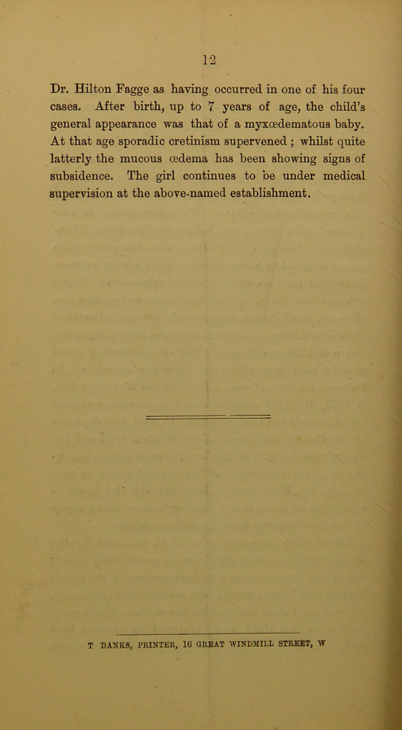 Dr. Hilton Fagge as having occurred in one of his four cases. After birth, up to 7 years of age, the child’s general appearance was that of a myxoedematous baby. At that age sporadic cretinism supervened ; whilst quite latterly the mucous oedema has been showing signs of subsidence. The girl continues to be under medical supervision at the above-named establishment. T DANES, PRINTER, 16 GREAT WINDMILL STREET, W