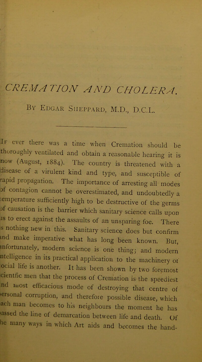 CREMATION AND CHOLERA. By Edgar Siieppard, M.D., D.C.L. 11' ever there was a time when Cremation should be thoioaghl) ventilated and obtain a reasonable hearing it is now (August, 1884). The country is threatened with a disease of a virulent kind and type, and susceptible of rapid propagation. The importance of arresting all modes of contagion cannot be overestimated, and undoubtedly a emperature sufficiently high to be destructive of the germs jf causation is the barrier which sanitary science calls upon is to erect against the assaults of an unsparing foe. There s nothing new in this. Sanitary science does but confirm md make imperative what has long been known. But, in fortunately, modern science is one thing; and modern ntelhgence in its practical application to the machinery of ocial life is another. It has been shown by two foremost cientfic men that the process of Cremation is the speediest nd most efficacious mode of destroying that centre of •ersonal corruption, and therefoie possible disease, which ach man becomes to his neighbours the moment he has -assed the line of demarcation between life and death. Of he many ways in which Art aids and becomes the hand-