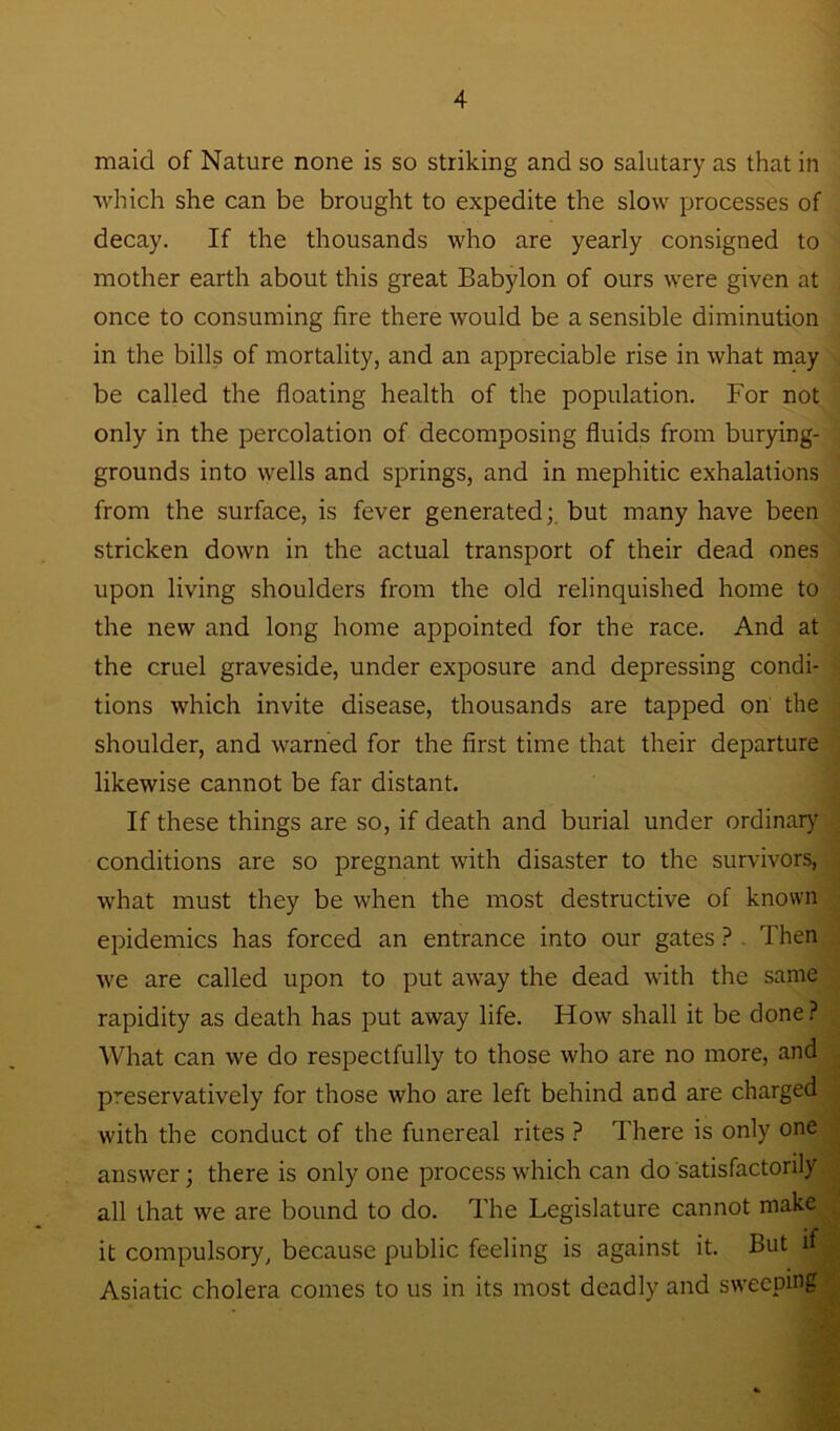 maid of Nature none is so striking and so salutary as that in which she can be brought to expedite the slow processes of decay. If the thousands who are yearly consigned to mother earth about this great Babylon of ours were given at once to consuming fire there would be a sensible diminution in the bills of mortality, and an appreciable rise in what may be called the floating health of the population. For not only in the percolation of decomposing fluids from burying- grounds into wells and springs, and in mephitic exhalations from the surface, is fever generated;, but many have been stricken down in the actual transport of their dead ones upon living shoulders from the old relinquished home to the new and long home appointed for the race. And at the cruel graveside, under exposure and depressing condi- tions which invite disease, thousands are tapped on the shoulder, and warned for the first time that their departure likewise cannot be far distant. If these things are so, if death and burial under ordinary conditions are so pregnant with disaster to the survivors, what must they be when the most destructive of known epidemics has forced an entrance into our gates ? Then we are called upon to put away the dead with the same rapidity as death has put away life. How shall it be done? What can we do respectfully to those who are no more, and preservatively for those who are left behind and are charged with the conduct of the funereal rites ? There is only one answer; there is only one process which can do satisfactorily all that we are bound to do. The Legislature cannot make it compulsory, because public feeling is against it. But if Asiatic cholera comes to us in its most deadly and sweeping