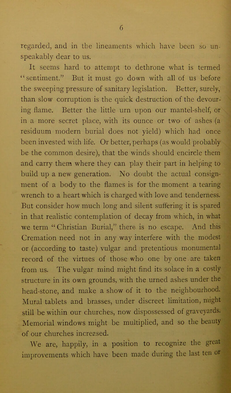 regarded, and in the lineaments which have been so un- speakably dear to us. It seems hard to attempt to dethrone what is termed “sentiment.” But it must go down with all of us before the sweeping pressure of sanitary legislation. Better, surely, than slow corruption is the quick destruction of the devour- ing flame. Better the little urn upon our mantel-shelf, or in a more secret place, with its ounce or two of ashes (a residuum modern burial does not yield) which had once been invested with life. Or better, perhaps (as would probably be the common desire), that the winds should encircle them and carry them where they can play their part in helping to build up a new generation. No doubt the actual consign- ment of a body to the flames is for the moment a tearing wrench to a heart which is charged with love and tenderness. But consider how much long and silent suffering it is spared in that realistic contemplation of decay from which, in what we term “ Christian Burial,” there is no escape. And this Cremation need not in any way interfere with the modest or (according to taste) vulgar and pretentious monumental record of the virtues of those who one by one are taken from us. The vulgar mind might find its solace in a costly structure in its own grounds, with the urned ashes under the head-stone, and make a show of it to the neighbourhood. Mural tablets and brasses, under discreet limitation, might still be within our churches, now dispossessed of graveyards. Memorial windows might be multiplied, and so the beauty of our churches increased. We are, happily, in a position to recognize the great improvements which have been made during the last ten or