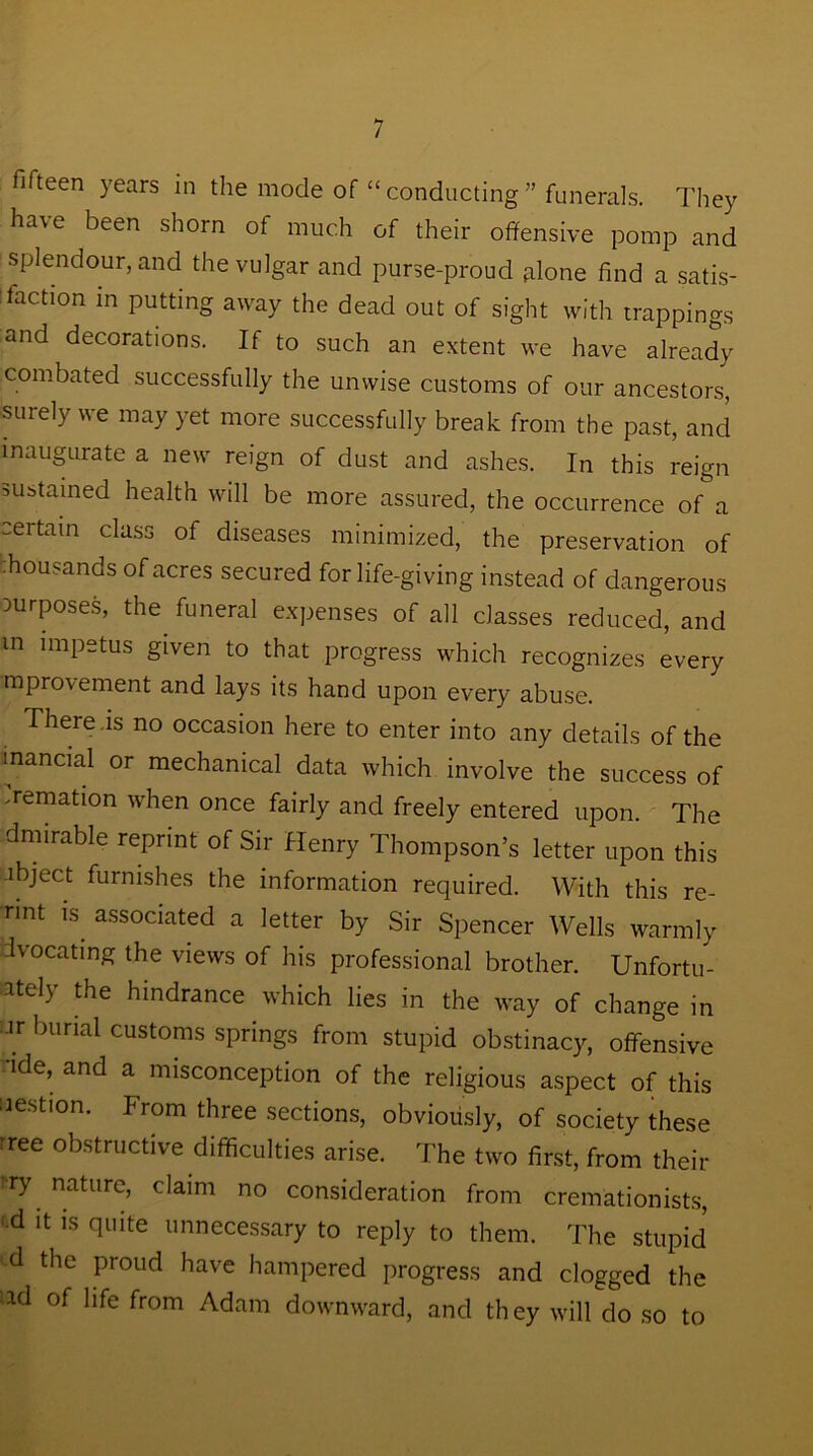 fifteen years in the mode of “ conducting ” funerals. They have been shorn of much of their offensive pomp and splendour, and the vulgar and purse-proud alone find a satis- faction in putting away the dead out of sight with trappings and decorations. If to such an extent we have already combated successfully the unwise customs of our ancestors, surely we may yet more successfully break from the past, and inaugurate a new reign of dust and ashes. In this reign sustained health will be more assured, the occurrence of a certain class of diseases minimized, the preservation of thousands of acres secured for life-giving instead of dangerous purposes, the funeral expenses of all classes reduced, and m impetus given to that progress which recognizes every improvement and lays its hand upon every abuse. There .is no occasion here to enter into any details of the manual or mechanical data which involve the success of vernation when once fairly and freely entered upon. The dmirable reprint of Sir Henry Thompson’s letter upon this abject furnishes the information required. With this re- nnt is associated a letter by Sir Spencer Wells warmly dvocating the views of his professional brother. Unfortu- ately the hindrance which lies in the way of change in •ar burial customs springs from stupid obstinacy, offensive ide, and a misconception of the religious aspect of this nestion. From three sections, obviously, of society these rree obstructive difficulties arise. The two first, from their try nature> claim no consideration from cremationists, '•d it is quite unnecessary to reply to them. The stupid d the proud have hampered progress and clogged the lld of llfe from Adam downward, and they will do so to
