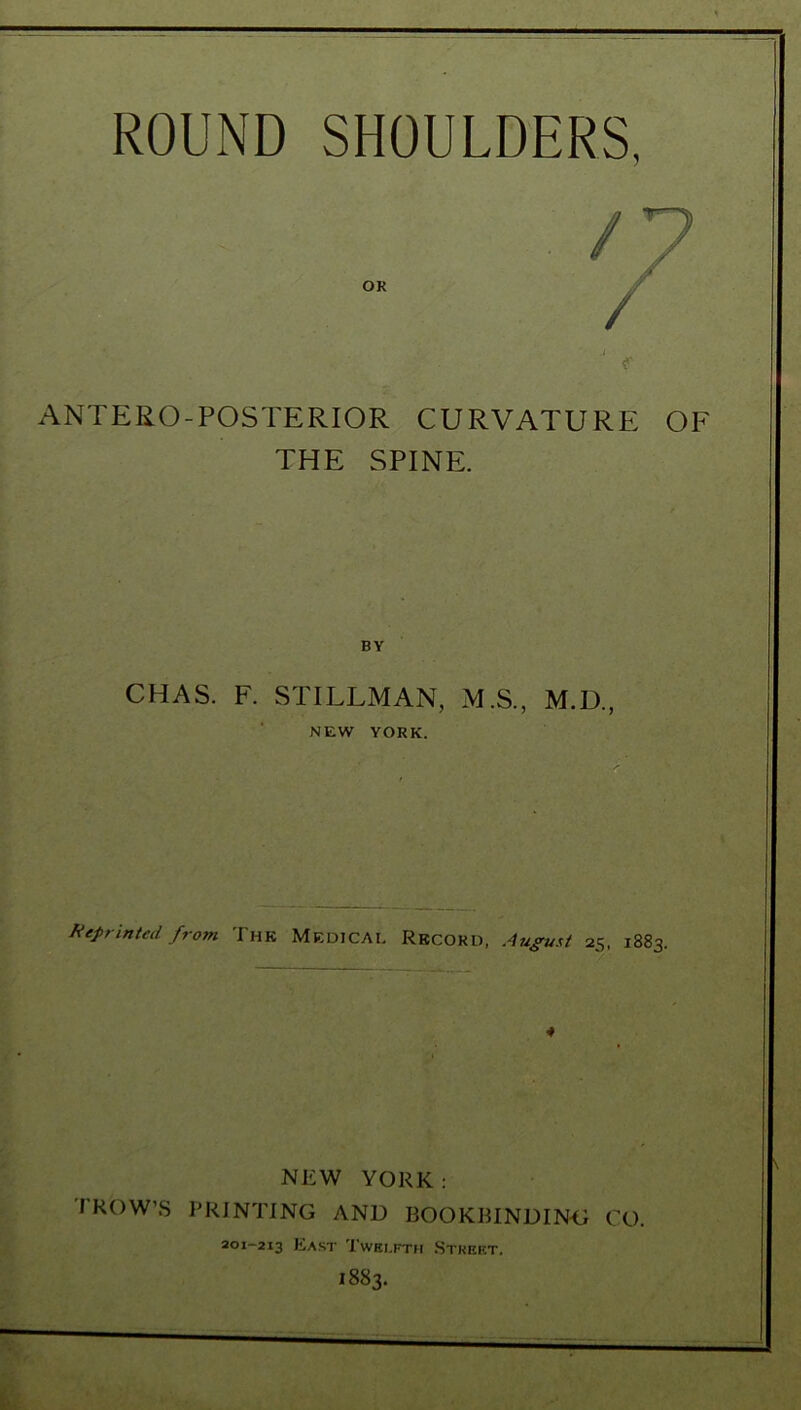 i ANTERO-POSTERIOR CURVATURE OF THE SPINE. BY CHAS. F. STILLMAN, M.S., M.D., NEW YORK. Reprinted from The Medical Record, August 25, 1883. NEW YORK: TROW’S PRINTING AND BOOKBINDING CO. 201-213 East Twelfth Street. 1883.