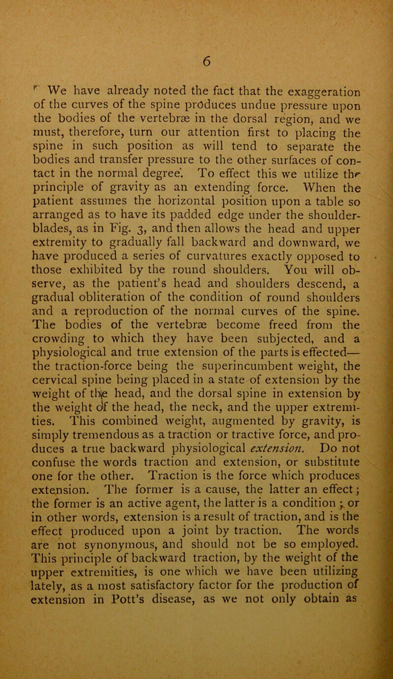 r We have already noted the fact that the exaggeration of the curves of the spine produces undue pressure upon the bodies of the vertebrae in the dorsal region, and we must, therefore, turn our attention first to placing the spine in such position as will tend to separate the bodies and transfer pressure to the other surfaces of con- tact in the normal degree'. To effect this we utilize thr principle of gravity as an extending force. When the patient assumes the horizontal position upon a table so arranged as to have its padded edge under the shoulder- blades, as in Fig. 3, and then allows the head and upper extremity to gradually fall backward and downward, we have produced a series of curvatures exactly opposed to those exhibited by the round shoulders. You will ob- serve, as the patient’s head and shoulders descend, a gradual obliteration of the condition of round shoulders and a reproduction of the normal curves of the spine. The bodies of the vertebrae become freed from the crowding to which they have been subjected, and a physiological and true extension of the parts is effected— the traction-force being the superincumbent weight, the cervical spine being placed in a state of extension by the weight of thie head, and the dorsal spine in extension by the weight of the head, the neck, and the upper extremi- ties. This combined weight, augmented by gravity, is simply tremendous as a traction or tractive force, and pro- duces a true backward physiological extension. Do not confuse the words traction and extension, or substitute one for the other. Traction is the force which produces extension. The former is a cause, the latter an effect; the former is an active agent, the latter is a condition ; or in other words, extension is a result of traction, and is the effect produced upon a joint by traction. The words are not synonymous, and should not be so employed. This principle of backward traction, by the weight of the upper extremities, is one which we have been utilizing lately, as a most satisfactory factor for the production of extension in Pott’s disease, as we not only obtain as