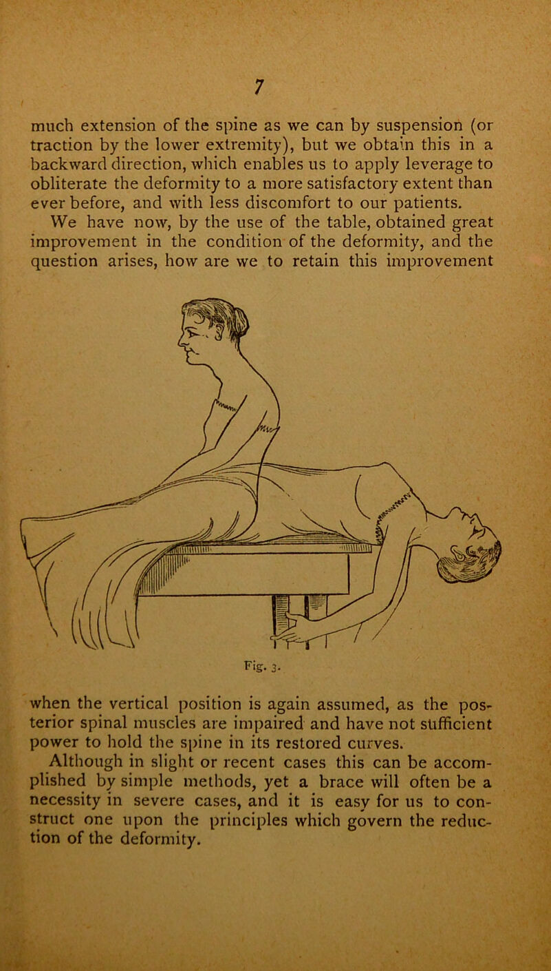 / much extension of the spine as we can by suspension (or traction by the lower extremity), but we obtain this in a backward direction, which enables us to apply leverage to obliterate the deformity to a more satisfactory extent than ever before, and with less discomfort to our patients. We have now, by the use of the table, obtained great improvement in the condition of the deformity, and the question arises, how are we to retain this improvement when the vertical position is again assumed, as the pos- terior spinal muscles are impaired and have not sufficient power to hold the spine in its restored curves. Although in slight or recent cases this can be accom- plished by simple methods, yet a brace will often be a necessity in severe cases, and it is easy for us to con- struct one upon the principles which govern the reduc- tion of the deformity.
