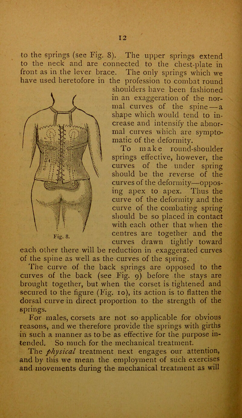 to the springs (see Fig. 8). The upper springs extend to the neck and are connected to the chest-plate in front as in the lever brace. The only springs which we have used heretofore in the profession to combat round shoulders have been fashioned in an exaggeration of the nor- mal curves of the spine — a shape which would tend to in- crease and intensify the abnor- mal curves which are sympto- matic of the deformity. To make round-shoulder springs effective, however, the curves of the under spring should be the reverse of the curves of the deformity—oppos- ing apex to apex. Thus the curve of the deformity and the curve of the combating spring should be so placed in contact with each other that when the centres are together and the curves drawn tightly toward each other there will be reduction in exaggerated curves of the spine as well as the curves of the spring. The curve of the back springs are opposed to the curves of the back (see Fig. 9) before the stays are brought together, but when the corset is tightened and secured to the figure (Fig. 10), its action is to flatten the dorsal curve in direct proportion to the strength of the springs. For males, corsets are not so applicable for obvious reasons, and we therefore provide the springs with girths in such a manner as to be as effective for the purpose in- tended. So much for the mechanical treatment. The physical treatment next engages our attention, and by this we mean the employment of such exercises and movements during the mechanical treatment as will