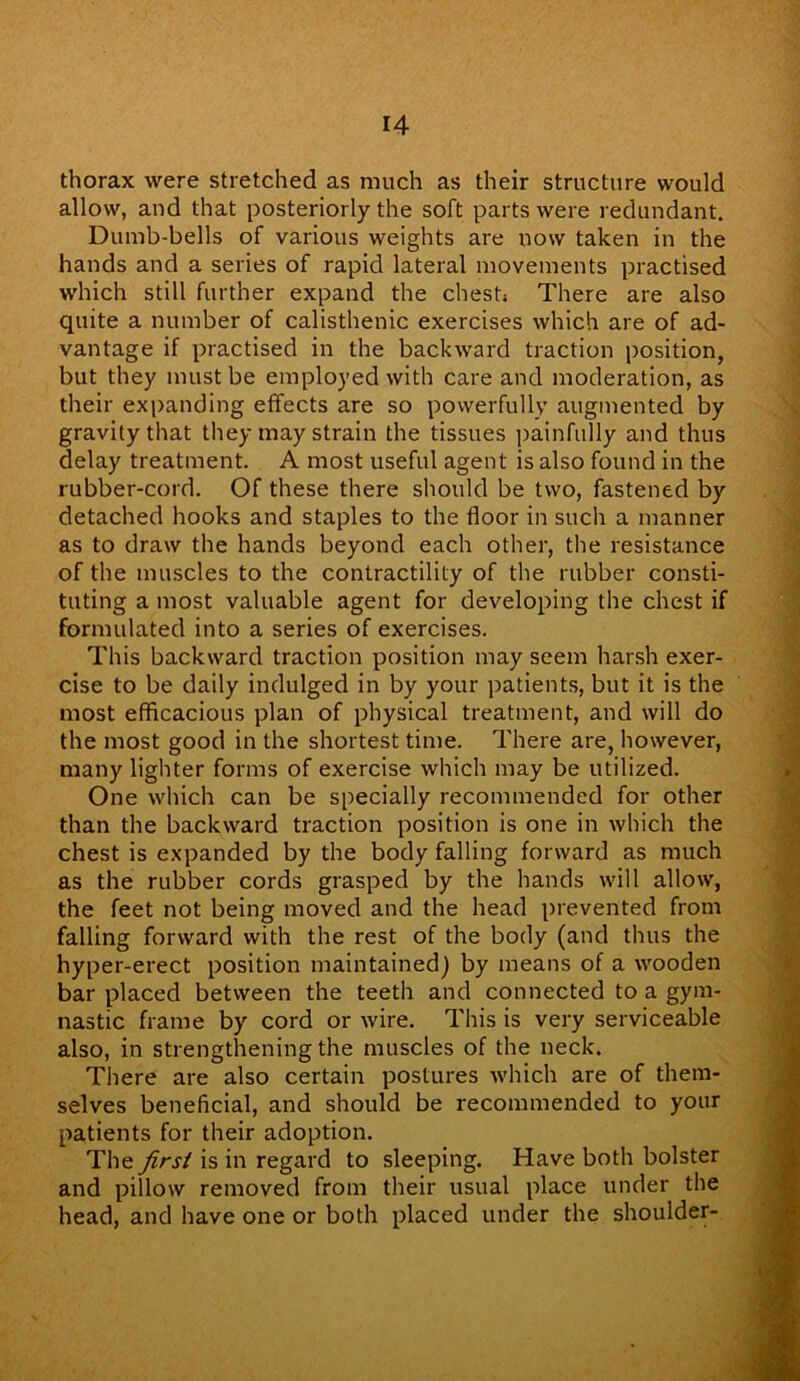 thorax were stretched as much as their structure would allow, and that posteriorly the soft parts were redundant. Dumb-bells of various weights are now taken in the hands and a series of rapid lateral movements practised which still further expand the chest; There are also quite a number of calisthenic exercises which are of ad- vantage if practised in the backward traction position, but they must be employed with care and moderation, as their expanding effects are so powerfully augmented by gravity that they may strain the tissues painfully and thus delay treatment. A most useful agent is also found in the rubber-cord. Of these there should be two, fastened by detached hooks and staples to the floor in such a manner as to draw the hands beyond each other, the resistance of the muscles to the contractility of the rubber consti- tuting a most valuable agent for developing the chest if formulated into a series of exercises. This backward traction position may seem harsh exer- cise to be daily indulged in by your patients, but it is the most efficacious plan of physical treatment, and will do the most good in the shortest time. There are, however, many lighter forms of exercise which may be utilized. One which can be specially recommended for other than the backward traction position is one in which the chest is expanded by the body falling forward as much as the rubber cords grasped by the hands will allow, the feet not being moved and the head prevented from falling forward with the rest of the body (and thus the hyper-erect position maintained) by means of a wooden bar placed between the teeth and connected to a gym- nastic frame by cord or wire. This is very serviceable also, in strengthening the muscles of the neck. There are also certain postures which are of them- selves beneficial, and should be recommended to your patients for their adoption. The first is in regard to sleeping. Have both bolster and pillow removed from their usual place under the head, and have one or both placed under the shoulder-