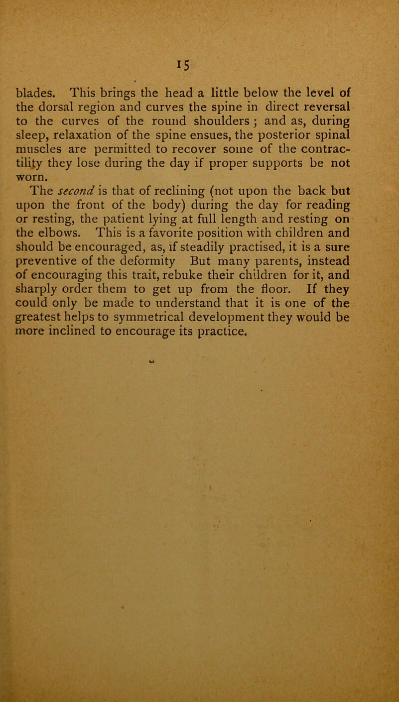blades. This brings the head a little below the level of the dorsal region and curves the spine in direct reversal to the curves of the round shoulders ; and as, during sleep, relaxation of the spine ensues, the posterior spinal muscles are permitted to recover some of the contrac- tility they lose during the day if proper supports be not worn. The second is that of reclining (not upon the back but upon the front of the body) during the day for reading or resting, the patient lying at full length and resting on the elbows. This is a favorite position with children and should be encouraged, as, if steadily practised, it is a sure preventive of the deformity But many parents, instead of encouraging this trait, rebuke their children for it, and sharply order them to get up from the floor. If they could only be made to understand that it is one of the greatest helps to symmetrical development they would be more inclined to encourage its practice.
