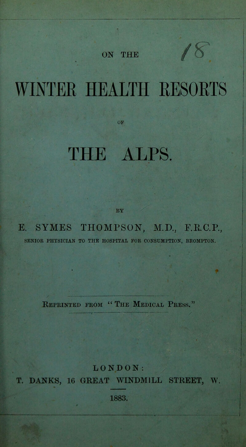 /s. WINTER. HEALTH RESORTS THE ALPS. E. SYMES THOMPSON, M.D., F.RC.P, SENIOR. PHYSICIAN TO THE HOSPITAL FOR CONSUMPTION, BKOMPTON. t Reprinted from “The Medical Press.” LONDON: T. DANES, 16 GREAT WINDMILL STREET, W.